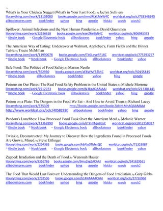 ~ What's in Your Chicken Nugget (What's in Your Fast Food); by Jaclyn Sullivan librarything.com/work/13103000 books.google.com/ymdRLYLMxW4C worldcat.org/oclc/733546545 
allbookstores.com bookfinder yahoo bing google blekko search search2 
Spillover: Animal Infections and the Next Human Pandemic; by David Quammen librarything.com/work/12556618 books.google.com/ezeIZReBMt4C worldcat.org/oclc/806985373 ~ Kindle book ~ Google Electronic book allbookstores bookfinder yahoo bing google 
The American Way of Eating: Undercover at Walmart, Applebee's, Farm Fields and the Dinner Table; by Tracie McMillan librarything.com/work/11990078 books.google.com/Tb6LpyeRF18C worldcat.org/oclc/775793757 ~ Kindle book ~ Nook book ~ Google Electronic book allbookstores bookfinder yahoo 
Safe Food: The Politics of Food Safety; by Marion Nestle librarything.com/work/562930 books.google.com/aE8WJvF5Ek4C worldcat.org/oclc/50155815 ~ Kindle book allbookstores bookfinder yahoo bing google 
Poisons on Our Plates: The Real Food Safety Problem in the United States; by Michele Morrone librarything.com/work/7917073 books.google.com/N3kgAQAAIAAJ worldcat.org/oclc/213304141 ~ Kindle book ~ Google Electronic book allbookstores bookfinder yahoo bing google 
Poison on a Plate: The Dangers in the Food We Eat - And How to Avoid Them; by Richard Lacey librarything.com/work/675309 http://books.google.com/books?id=hLMhAQAAMAAJ http://www.worldcat.org/oclc/40582820 allbookstores bookfinder yahoo bing google Pandora's Lunchbox: How Processed Food Took Over the American Meal; by Melanie Warner librarything.com/work/13362890 books.google.com/JTYHf4qn8dsC worldcat.org/oclc/812258027 ~ Kindle book ~ Nook book ~ Google Electronic book allbookstores bookfinder yahoo 
Twinkie, Deconstructed: My Journey to Discover How the Ingredients Found in Processed Foods Are Grown, Mined; by Steve Ettlinger librarything.com/work/2294365 books.google.com/k6Alu0TMerQC worldcat.org/oclc/71329887 ~ Kindle book ~ Nook book ~ Google Electronic book allbookstores bookfinder yahoo 
Zapped: Irradiation and the Death of Food; by Wenonah Hauter librarything.com/work/9356786 books.google.com/9mu2kgEACAAJ worldcat.org/oclc/341629561 
allbookstores.com bookfinder yahoo bing google blekko search search2 
The Food That Would Last Forever: Understanding the Dangers of Food Irradiation; by Gary Gibbs librarything.com/work/1792506 books.google.com/b14NAAAACAAJ worldcat.org/oclc/27726968 
allbookstores.com bookfinder yahoo bing google blekko search search2 
 