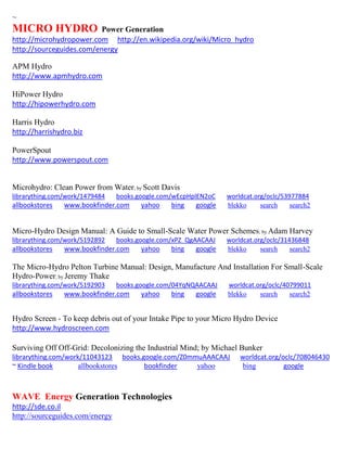~ MICRO HYDRO Power Generation http://microhydropower.com http://en.wikipedia.org/wiki/Micro_hydro http://sourceguides.com/energy 
APM Hydro http://www.apmhydro.com HiPower Hydro http://hipowerhydro.com Harris Hydro http://harrishydro.biz PowerSpout http://www.powerspout.com 
Microhydro: Clean Power from Water; by Scott Davis librarything.com/work/1479484 books.google.com/wEcpHplEN2oC worldcat.org/oclc/53977884 
allbookstores www.bookfinder.com yahoo bing google blekko search search2 
Micro-Hydro Design Manual: A Guide to Small-Scale Water Power Schemes; by Adam Harvey librarything.com/work/5192892 books.google.com/xPZ_QgAACAAJ worldcat.org/oclc/31436848 
allbookstores www.bookfinder.com yahoo bing google blekko search search2 
The Micro-Hydro Pelton Turbine Manual: Design, Manufacture And Installation For Small-Scale Hydro-Power; by Jeremy Thake librarything.com/work/5192903 books.google.com/04YqNQAACAAJ worldcat.org/oclc/40799011 
allbookstores www.bookfinder.com yahoo bing google blekko search search2 
Hydro Screen - To keep debris out of your Intake Pipe to your Micro Hydro Device http://www.hydroscreen.com 
Surviving Off Off-Grid: Decolonizing the Industrial Mind; by Michael Bunker librarything.com/work/11043123 books.google.com/Z0mmuAAACAAJ worldcat.org/oclc/708046430 ~ Kindle book allbookstores bookfinder yahoo bing google 
WAVE Energy Generation Technologies 
http://sde.co.il 
http://sourceguides.com/energy 
 