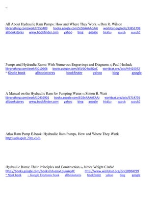 ~ 
All About Hydraulic Ram Pumps: How and Where They Work; by Don R. Wilson librarything.com/work/7653409 books.google.com/SLSbAAAACAAJ worldcat.org/oclc/33851798 
allbookstores www.bookfinder.com yahoo bing google blekko search search2 
Pumps and Hydraulic Rams: With Numerous Engravings and Diagrams; by Paul Hasluck librarything.com/work/3010668 books.google.com/d5V6O4ql8QoC worldcat.org/oclc/49425072 ~ Kindle book allbookstores bookfinder yahoo bing google 
A Manual on the Hydraulic Ram for Pumping Water; by Simon B. Watt librarything.com/work/10436901 books.google.com/EG9cRAAACAAJ worldcat.org/oclc/5714795 
allbookstores www.bookfinder.com yahoo bing google blekko search search2 
Atlas Ram Pump E-book: Hydraulic Ram Pumps, How and Where They Work http://atlaspub.20m.com 
Hydraulic Rams: Their Principles and Construction; by James Wright Clarke http://books.google.com/books?id=emvLduuAxjAC http://www.worldcat.org/oclc/8904799 ~ Nook book ~ Google Electronic book allbookstores bookfinder yahoo bing google 
 