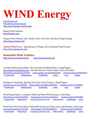 ~ 
WIND Energy 
http://vestas.com 
http://www.solarenergy.org http://sourceguides.com/energy 
Bergey Wind Turbines http://bergey.com 
Ampair Wind Turbines; also: Hydro, Solar, Fuel Cells, Flywheel Energy Storage http://www.ampair.com 
African Wind Power - Specializing in Village and Community Wind Projects 
http://africanwindpower.com 
Homebuilt Wind Turbines http://www.scoraigwind.com http://scoraigwind.co.uk 
A Wind Turbine Recipe Book: The Axial Flux Windmill Plans; by Hugh Piggott http://www.scoraigwind.com - German, Spanish, French, Italian, Sutch, Kiswahili librarything.com/work/12765797 books.google.com/bVn9PgAACAAJ worldcat.org/oclc/436260557 ~ Kindle book allbookstores bookfinder yahoo bing google 
Windpower Workshop: Building Your Own Wind Turbine; by Hugh Piggott librarything.com/work/69401 books.google.com/4beTuQAACAAJ worldcat.org/oclc/37369673 ~ Kindle book allbookstores bookfinder yahoo bing google 
Wind Energy Basics: A Guide to Small and Micro Wind Systems; by Paul Gipe librarything.com/work/2534993 books.google.com/W-Gwa9IaZEUC worldcat.org/oclc/40473844 ~ Kindle book ~ Nook book ~ Google Electronic book allbookstores bookfinder yahoo 
Wind Power, Revised Edition: Renewable Energy for Home, Farm, and Business; by Paul Gipe librarything.com/work/1324546 books.google.com/1ZKky0XK6IUC worldcat.org/oclc/52962926 ~ Kindle book ~ Nook book ~ Google Electronic book allbookstores bookfinder yahoo  