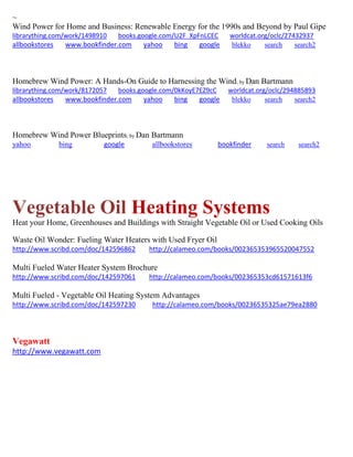 ~ Wind Power for Home and Business: Renewable Energy for the 1990s and Beyond by Paul Gipe librarything.com/work/1498910 books.google.com/U2F_XpFnLCEC worldcat.org/oclc/27432937 
allbookstores www.bookfinder.com yahoo bing google blekko search search2 
Homebrew Wind Power: A Hands-On Guide to Harnessing the Wind; by Dan Bartmann librarything.com/work/8172057 books.google.com/0kKoyE7EZ9cC worldcat.org/oclc/294885893 
allbookstores www.bookfinder.com yahoo bing google blekko search search2 
Homebrew Wind Power Blueprints; by Dan Bartmann yahoo bing google allbookstores bookfinder search search2 
Vegetable Oil Heating Systems 
Heat your Home, Greenhouses and Buildings with Straight Vegetable Oil or Used Cooking Oils 
Waste Oil Wonder: Fueling Water Heaters with Used Fryer Oil http://www.scribd.com/doc/142596862 http://calameo.com/books/002365353965520047552 Multi Fueled Water Heater System Brochure http://www.scribd.com/doc/142597061 http://calameo.com/books/002365353cd61571613f6 Multi Fueled - Vegetable Oil Heating System Advantages http://www.scribd.com/doc/142597230 http://calameo.com/books/00236535325ae79ea2880 
Vegawatt 
http://www.vegawatt.com 
 
