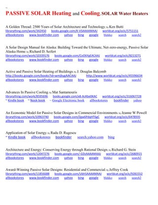 ~ 
PASSIVE SOLAR Heating and Cooling, SOLAR Water Heaters 
A Golden Thread: 2500 Years of Solar Architecture and Technology; by Ken Butti librarything.com/work/342450 books.google.com/K-VSAAAAMAAJ worldcat.org/oclc/5751151 
allbookstores www.bookfinder.com yahoo bing google blekko search search2 
A Solar Design Manual for Alaska: Building Toward the Ultimate, Net-zero-energy, Passive Solar Alaska Home; by Richard D. Seifert librarything.com/work/10339176 books.google.com/CoO6YgEACAAJ worldcat.org/oclc/8213271 
allbookstores www.bookfinder.com yahoo bing google blekko search search2 
Active and Passive Solar Heating of Buildings; by J. Douglas Balcomb http://books.google.com/books?id=wmjbygAACAAJ http://www.worldcat.org/oclc/45596634 allbookstores www.bookfinder.com yahoo bing google blekko search search2 
Advances In Passive Cooling; by Mat Santamouris librarything.com/work/8595696 books.google.com/x8-AcKbe0KAC worldcat.org/oclc/316067728 ~ Kindle book ~ Nook book ~ Google Electronic book allbookstores bookfinder yahoo 
An Economic Model for Passive Solar Designs in Commercial Environments; by Jeanne W Powell ibrarything.com/work/10963740 books.google.com/Zgw6PdqHT6gC worldcat.org/oclc/6478935 
allbookstores www.bookfinder.com yahoo bing google blekko search search2 
Application of Solar Energy; by Radu D. Rugescu 
~ Kindle book allbookstores bookfinder search.yahoo.com bing 
Architecture and Energy: Conserving Energy through Rational Design; by Richard G. Stein librarything.com/work/12047276 books.google.com/-GDzAAAAMAAJ worldcat.org/oclc/2680915 
allbookstores www.bookfinder.com yahoo bing google blekko search search2 
Award-Winning Passive Solar Designs: Residential and Commercial; by Jeffrey Cook librarything.com/work/11856688 books.google.com/UbhSAAAAMAAJ worldcat.org/oclc/9281552 
allbookstores www.bookfinder.com yahoo bing google blekko search search2 
 
