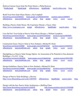 ~ 
Build an Extreme Green Solar Hot Water Heater; by Philip Rastocny ~ Kindle book ~ Nook book allbookstores bookfinder search.yahoo.com bing 
Build Your Own Solar Water Heater; by Stu Campbell librarything.com/work/850616 books.google.com/fKlZAAAAYAAJ worldcat.org/oclc/3609075 
allbookstores www.bookfinder.com yahoo bing google blekko search search2 
Building a Passive Solar House: My Experience Shared; by Tracey Allen https://www.createspace.com google allbookstores bookfinder search.yahoo bing 
Casa Del Sol: Your Guide to Passive Solar House Designs; by William Lumpkins librarything.com/work/1341252 books.google.com/SPeTpwAACAAJ worldcat.org/oclc/8078645 
allbookstores www.bookfinder.com yahoo bing google blekko search search2 
Construction Issues: Passive Solar in New Zealand; by Michael R. Donn librarything.com/work/5148884 books.google.com/LVJPYgEACAAJ worldcat.org/oclc/154269753 
allbookstores www.bookfinder.com yahoo bing google blekko search search2 
Daylighting as a Passive Solar Energy Option: An Assessment of Its Potential in Non-domestic Buildings; by Vic H C. Crisp librarything.com/work/12850099 books.google.com/vj51QgAACAAJ worldcat.org/oclc/20723780 
allbookstores www.bookfinder.com yahoo bing google blekko search search2 
Design Guidelines: Passive Solar in New Zealand; by Michael R. Donn librarything.com/work/5148888 books.google.com/qLgzMgAACAAJ worldcat.org/oclc/154530101 
allbookstores www.bookfinder.com yahoo bing google blekko search search2 
Design of Passive Solar Buildings; by Diverse http://www.librarything.com/work/12893949 allbookstores bookfinder search.yahoo bing 
Design with the Sun: Passive Solar Architecture; by Bullfrog Films http://www.librarything.com/work/11242079 http://www.worldcat.org/oclc/12203498 allbookstores www.bookfinder.com yahoo bing google blekko search search2 
 