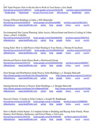~ 
DIY Solar Projects: How to Put the Sun to Work in Your Home; by Eric Smith librarything.com/work/11881373 books.google.com/sumJO3cDs18C worldcat.org/oclc/662403628 ~ Kindle book ~ Nook book ~ Google Electronic book allbookstores bookfinder yahoo 
Energy-Efficient Buildings in India; by Mili Majumdar librarything.com/work/3620270 books.google.com/8i4auFjpkB8C worldcat.org/oclc/48123251 
allbookstores www.bookfinder.com yahoo bing google blekko search search2 
Environmental Site Layout Planning: Solar Access, Microclimate and Passive Cooling in Urban Areas; by Paul J. Littlefair librarything.com/work/5575375 books.google.com/pYQeAQAAIAAJ worldcat.org/oclc/44967571 
allbookstores www.bookfinder.com yahoo bing google blekko search search2 
Going Solar: How to Add Passive Solar Heating to Your Home; by Thomas R Jacobson librarything.com/work/10742420 books.google.com/hUERAAAACAAJ worldcat.org/oclc/10752743 
allbookstores www.bookfinder.com yahoo bing google blekko search search2 
Hawkweed Passive Solar House Book; by Hawkweed Group librarything.com/work/2427174 books.google.com/sG9OAAAAYAAJ worldcat.org/oclc/6649027 
allbookstores www.bookfinder.com yahoo bing google blekko search search2 
Heat Storage and Distribution inside Passive Solar Buildings; by J. Douglas Balcomb http://books.google.com/books?id=rEESywAACAAJ http://www.worldcat.org/oclc/11542115 allbookstores www.bookfinder.com yahoo bing google blekko search search2 
Heating Remote Rooms in Passive Solar Buildings; by J. Douglas Balcomb http://books.google.com/books?id=cFMgtwAACAAJ http://www.worldcat.org/oclc/65722381 allbookstores www.bookfinder.com yahoo bing google blekko search search2 
Heaven's Flame: A Guide to Solar Cookers; by Joseph M. Radabaugh librarything.com/work/2263768 books.google.com/6-n-GZqkIkgC worldcat.org/oclc/40888584 
allbookstores www.bookfinder.com yahoo bing google blekko search search2 
How to Build a Solar Heater: A Complete Guide to Building and Buying Solar Panels, Water Heaters, Pool Heaters, Barbecues, and Power Plants; by Ted Lucas librarything.com/work/1935741 books.google.com/xY8-AAAAIAAJ worldcat.org/oclc/1971826 
allbookstores www.bookfinder.com yahoo bing google blekko search search2 
 