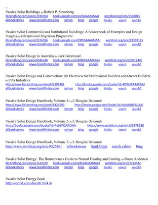 ~ 
Passive Solar Buildings; by Robert P. Stromberg librarything.com/work/3936958 books.google.com/os9SAAAAMAAJ worldcat.org/oclc/5538015 
allbookstores www.bookfinder.com yahoo bing google blekko search search2 
Passive Solar Commercial and Institutional Buildings: A Sourcebook of Examples and Design Insights; by International Migration Programme librarything.com/work/5156766 books.google.com/YM5SAAAAMAAJ worldcat.org/oclc/28338125 
allbookstores www.bookfinder.com yahoo bing google blekko search search2 
Passive Solar Design in Australia; by Jack Greenland librarything.com/work/8586548 books.google.com/MK0XAAAACAAJ worldcat.org/oclc/29012449 
allbookstores www.bookfinder.com yahoo bing google blekko search search2 
Passive Solar Design and Construction: An Overview for Professional Builders and Owner Builders; by PPG Industries http://www.librarything.com/work/2192362 http://books.google.com/books?id=4DW2PAAACAAJ allbookstores www.bookfinder.com yahoo bing google blekko search search2 
Passive Solar Design Handbook, Volume 1; by J. Douglas Balcomb http://www.librarything.com/work/6424590 http://books.google.com/books?id=UcNjMQEACAAJ allbookstores www.bookfinder.com yahoo bing google blekko search search2 
Passive Solar Design Handbook, Volume 2; by J. Douglas Balcomb http://books.google.com/books?id=4y5YPQAACAAJ http://www.worldcat.org/oclc/35378238 allbookstores www.bookfinder.com yahoo bing google blekko search search2 
Passive Solar Design Handbook, Volume 3; by J. Douglas Balcomb http://www.worldcat.org/oclc/9325461 allbookstores bookfinder search.yahoo bing 
Passive Solar Energy: The Homeowners Guide to Natural Heating and Cooling; by Bruce Anderson librarything.com/work/1522220 books.google.com/yBEpAQAAMAAJ worldcat.org/oclc/7213432 
allbookstores www.bookfinder.com yahoo bing google blekko search search2 
Passive Solar Energy Book 
http://scribd.com/doc/86767416 
 
