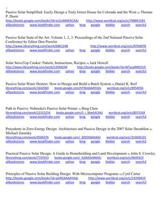 ~ 
Passive Solar Simplified: Easily Design a Truly Green House for Colorado and the West; by Thomas P. Doerr http://books.google.com/books?id=eU1xMAEACAAJ http://www.worldcat.org/oclc/798861581 allbookstores www.bookfinder.com yahoo bing google blekko search search2 
Passive Solar State of the Art: Volume 1, 2, 3: Proceedings of the 2nd National Passive Solar Conference by Editor Don Prowler http://www.librarything.com/work/6861248 http://www.worldcat.org/oclc/8764078 allbookstores www.bookfinder.com yahoo bing google blekko search search2 
Solar StoveTop Cooker: Pattern, Instructions, Recipes; by Jack Howell http://www.librarything.com/work/11944240 http://books.google.com/books?id=WTycqNNtjYUC allbookstores www.bookfinder.com yahoo bing google blekko search search2 
Passive Solar Water Heaters: How to Design and Build a Batch System; by Daniel K. Reif librarything.com/work/1642060 books.google.com/hF9GAAAAYAAJ worldcat.org/oclc/8954056 
allbookstores www.bookfinder.com yahoo bing google blekko search search2 
Path to Passive: Nebraska's Passive Solar Primer; by Bing Chen librarything.com/work/12315254 books.google.com/3_I_MwEACAAJ worldcat.org/oclc/8073169 
allbookstores www.bookfinder.com yahoo bing google blekko search search2 
Precedents in Zero-Energy Design: Architecture and Passive Design in the 2007 Solar Decathlon; by Michael Zaretsky librarything.com/work/9500376 books.google.com/_BZDAQAAIAAJ worldcat.org/oclc/316836101 
allbookstores www.bookfinder.com yahoo bing google blekko search search2 
Practical Passive Solar Design: A Guide to Homebuilding and Land Development; by John S. Crowley librarything.com/work/7759353 books.google.com/_KJSAAAAMAAJ worldcat.org/oclc/9644323 
allbookstores www.bookfinder.com yahoo bing google blekko search search2 
Principles of Passive Solar Building Design: With Microcomputer Programs; by Cyril Carter http://books.google.com/books?id=qV9GAAAAYAAJ http://www.worldcat.org/oclc/14240410 allbookstores www.bookfinder.com yahoo bing google blekko search search2 
 