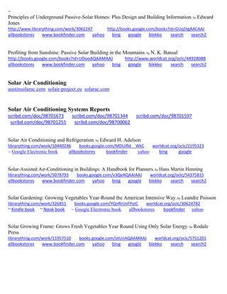 ~ 
Principles of Underground Passive-Solar Homes: Plus Design and Building Information; by Edward Jones http://www.librarything.com/work/3062247 http://books.google.com/books?id=GUq5tgAACAAJ allbookstores www.bookfinder.com yahoo bing google blekko search search2 
Profiting from Sunshine: Passive Solar Building in the Mountains; by N. K. Bansal http://books.google.com/books?id=UDooAQAAMAAJ http://www.worldcat.org/oclc/44928088 allbookstores www.bookfinder.com yahoo bing google blekko search search2 
Solar Air Conditioning 
austinsolarac.com solair-project.eu solarac.com 
Solar Air Conditioning Systems Reports 
scribd.com/doc/98701673 scribd.com/doc/98701344 scribd.com/doc/98701597 
scribd.com/doc/98701255 scribd.com/doc/98700062 
Solar Air Conditioning and Refrigeration; by Edward H. Adelson librarything.com/work/10440246 books.google.com/MDUifld__WkC worldcat.org/oclc/2195323 ~ Google Electronic book allbookstores bookfinder yahoo bing google 
Solar-Assisted Air-Conditioning in Buildings: A Handbook for Planners; by Hans Martin Henning librarything.com/work/5078793 books.google.com/v3QeAQAAIAAJ worldcat.org/oclc/54375815 
allbookstores www.bookfinder.com yahoo bing google blekko search search2 
Solar Gardening: Growing Vegetables Year-Round the American Intensive Way; by Leandre Poisson 
librarything.com/work/326851 books.google.com/YQnRrUvFPoIC worldcat.org/oclc/30624782 
~ Kindle book ~ Nook book ~ Google Electronic book allbookstores bookfinder yahoo 
Solar Growing Frame: Grows Fresh Vegetables Year Round Using Only Solar Energy; by Rodale Press librarything.com/work/11957510 books.google.com/otUnAQAAMAAJ worldcat.org/oclc/5751201 
allbookstores www.bookfinder.com yahoo bing google blekko search search2 
 
