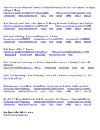 ~ 
Solar Heat-N-Grow Window: Combines a Window Greenhouse and Solar Air Heater in One Project; by Roger A Moyer 
http://books.google.com/books?id=PMqUsuaSv1QC http://www.worldcat.org/oclc/8553355 allbookstores www.bookfinder.com yahoo bing google blekko search search2 
Solar Houses in Israel: Passive Solar Systems for Heating Residential Buildings; by Adah Roit?gur http://books.google.com/books?id=tpAfHAAACAAJ http://www.worldcat.org/oclc/30591243 
allbookstores www.bookfinder.com yahoo bing google blekko search search2 
Solar Passive Building: Science and Design; by M. S. Sodha librarything.com/work/8732579 books.google.com/phm8AAAAIAAJ worldcat.org/oclc/12312014 
allbookstores www.bookfinder.com yahoo bing google blekko search search2 
Solar Power; by Radu D. Rugescu http://books.google.com/books?id=hI2OlwEACAAJ http://www.worldcat.org/oclc/823717780 ~ Kindle book allbookstores bookfinder search.yahoo.com bing 
Solar Powered Air Conditioning as a Solution to Reduce Environmental Pollution in Tunisia; by M. Balghouthi http://www.worldcat.org/oclc/211947422 allbookstores bookfinder yahoo bing google 
Solar Wall Technology - Solar Air Heating System, Which Can Reduce Heating Cost by 20% - 50% 
http://solarwall.com 
Solarizing Your Present Home: Practical Solar Heating Systems You Can Build; by Joe Carter librarything.com/work/2314252 books.google.com/SZkQAQAAMAAJ worldcat.org/oclc/7733911 
allbookstores www.bookfinder.com yahoo bing google blekko search search2 
Stay Cool: A Design Guide for the Built Environment in Hot Climates; by Holger Koch-Nielsen librarything.com/work/8006293 books.google.com/3xdQAAAAMAAJ worldcat.org/oclc/51846896 
allbookstores www.bookfinder.com yahoo bing google blekko search search2 
Sun Frost Solar Refrigerators http://www.sunfrost.com 
 