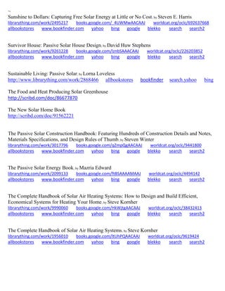 ~ 
Sunshine to Dollars: Capturing Free Solar Energy at Little or No Cost; by Steven E. Harris librarything.com/work/2495217 books.google.com/_4UWMwAACAAJ worldcat.org/oclc/692637668 
allbookstores www.bookfinder.com yahoo bing google blekko search search2 
Survivor House: Passive Solar House Design; by David Huw Stephens librarything.com/work/9261228 books.google.com/lznbSAAACAAJ worldcat.org/oclc/226203852 
allbookstores www.bookfinder.com yahoo bing google blekko search search2 
Sustainable Living: Passive Solar; by Lorna Loveless http://www.librarything.com/work/2868466 allbookstores bookfinder search.yahoo bing 
The Food and Heat Producing Solar Greenhouse 
http://scribd.com/doc/86677870 
The New Solar Home Book 
http://scribd.com/doc/91562221 
The Passive Solar Construction Handbook: Featuring Hundreds of Construction Details and Notes, Materials Specifications, and Design Rules of Thumb; by Steven Winter librarything.com/work/3017796 books.google.com/qZmpQgAACAAJ worldcat.org/oclc/9441800 
allbookstores www.bookfinder.com yahoo bing google blekko search search2 
The Passive Solar Energy Book; by Mazria Edward librarything.com/work/2099133 books.google.com/ftBSAAAAMAAJ worldcat.org/oclc/4494142 
allbookstores www.bookfinder.com yahoo bing google blekko search search2 
The Complete Handbook of Solar Air Heating Systems: How to Design and Build Efficient, Economical Systems for Heating Your Home; by Steve Kornher 
librarything.com/work/9990060 books.google.com/HkWjtgAACAAJ worldcat.org/oclc/38432413 
allbookstores www.bookfinder.com yahoo bing google blekko search search2 
The Complete Handbook of Solar Air Heating Systems; by Steve Kornher librarything.com/work/1956010 books.google.com/ltUhPQAACAAJ worldcat.org/oclc/9619424 
allbookstores www.bookfinder.com yahoo bing google blekko search search2 
 