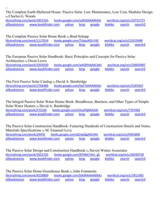 ~ 
The Complete Earth-Sheltered House: Passive Solar, Low Maintenance, Low Cost, Modular Design; by Charles G. Woods librarything.com/work/5851565 books.google.com/yzNSAAAAMAAJ worldcat.org/oclc/10751773 
allbookstores www.bookfinder.com yahoo bing google blekko search search2 
The Complete Passive Solar Home Book; by Brad Schepp librarything.com/work/1117014 books.google.com/TVqozADJ-FAC worldcat.org/oclc/11813448 
allbookstores www.bookfinder.com yahoo bing google blekko search search2 
The European Passive Solar Handbook: Basic Principles and Concepts for Passive Solar Architecture; by Owen Lewis librarything.com/work/3303030 books.google.com/w4QPHAAACAAJ worldcat.org/oclc/59820487 
allbookstores www.bookfinder.com yahoo bing google blekko search search2 
The First Passive Solar Catalog; by David A. Bainbridge librarything.com/work/2766486 books.google.com/fwFTAAAAMAAJ worldcat.org/oclc/5297667 
allbookstores www.bookfinder.com yahoo bing google blekko search search2 
The Integral Passive Solar Water Heater Book: Breadboxes, Batchers, and Other Types of Simple Solar Water Heaters; by David A. Bainbridge librarything.com/work/572166 books.google.com/xYvePQAACAAJ worldcat.org/oclc/7767081 
allbookstores www.bookfinder.com yahoo bing google blekko search search2 
The Passive Solar Construction Handbook: Featuring Hundreds of Construction Details and Notes, Materials Specifications; by M. Emanuel Levy librarything.com/work/24476 books.google.com/qZmpQgAACAAJ worldcat.org/oclc/9441800 
allbookstores www.bookfinder.com yahoo bing google blekko search search2 
The Passive Solar Design and Construction Handbook; by Steven Winter Associates librarything.com/work/3022725 books.google.com/N7IBkE7Am_gC worldcat.org/oclc/36930758 
allbookstores www.bookfinder.com yahoo bing google blekko search search2 
The Passive Solar Dome Greenhouse Book; by John Fontanetta librarything.com/work/4228809 books.google.com/bXdRAAAAMAAJ worldcat.org/oclc/7813385 
allbookstores www.bookfinder.com yahoo bing google blekko search search2 
 