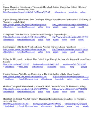 ~ Equine Therapies: Hippotherapy, Therapeutic Horseback Riding, Wagon-Bed Riding, Effects of Equine Assisted Therapy on Autism http://books.google.com/books?id=XqfNbwAACAAJ allbookstores bookfinder yahoo Equine Therapy: What Impact Does Owning or Riding a Horse Have on the Emotional Well-being of Women; by Linda F. Koch http://books.google.com/books?id=VH94GgsoIn0C http://www.worldcat.org/oclc/749385675 
allbookstores www.bookfinder.com yahoo bing google blekko search search2 
Examples of Good Practice in Equine Assisted Therapy; by Pegasus Project http://books.google.com/books?id=zXcnygAACAAJ http://www.worldcat.org/oclc/637469703 
allbookstores www.bookfinder.com yahoo bing google blekko search search2 
Experiences of Older Foster Youth in Equine Assisted Therapy; by Laura Rauenhorst http://books.google.com/books?id=-0xZtwAACAAJ http://www.worldcat.org/oclc/752529656 
allbookstores www.bookfinder.com yahoo bing google blekko search search2 
Falling for Eli: How I Lost Heart, Then Gained Hope Through the Love of a Singular Horse; by Nancy Shulins librarything.com/work/12453567 books.google.com/AslrxWL2y0sC worldcat.org/oclc/769141409 ~ Kindle book ~ Nook book allbookstores bookfinder yahoo bing google 
Finding Harmony With Horses: Connecting to The Spirit Within; by Kylie Maree Dearden http://books.google.com/books?id=KdySoPfvM7oC http://www.worldcat.org/oclc/654583372 ~ Nook book ~ Google Electronic book allbookstores bookfinder yahoo bing google 
Guide to Therapeutic Groundwork; by Martha W. Black, National Center for Therapeutic Riding http://books.google.com/books?id=5RkNAQAAMAAJ http://www.worldcat.org/oclc/79390547 
allbookstores www.bookfinder.com yahoo bing google blekko search search2 
Handbook on Animal-Assisted Therapy: Theoretical Foundations and Guidelines for Practice; by Aubrey H. Fine librarything.com/work/10567954 books.google.com/ySHkNATIWNAC worldcat.org/oclc/43423975 ~ Kindle book ~ Google Electronic book allbookstores bookfinder yahoo bing google 
 