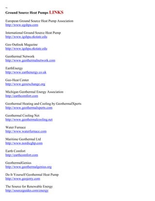 ~ 
Ground Source Heat Pumps LINKS 
European Ground Source Heat Pump Association http://www.egshpa.com International Ground Source Heat Pump http://www.igshpa.okstate.edu Geo Outlook Magazine http://www.igshpa.okstate.edu Geothermal Network http://www.geothermalnetwork.com EarthEnergy http://www.earthenergy.co.uk Geo-Heat Center http://www.geoexchange.org 
Michigan Geothermal Energy Association http://earthcomfort.com Geothermal Heating and Cooling by GeothermalXperts http://www.geothermalxperts.com 
Geothermal Cooling Net http://www.geothermalcooling.net Water Furnace http://www.waterfurnace.com Maritime Geothermal Ltd http://www.nordicghp.com Earth Comfort http://earthcomfort.com GeothermalGenius http://www.geothermalgenius.org Do It Yourself Geothermal Heat Pump http://www.geojerry.com 
The Source for Renewable Energy 
http://sourceguides.com/energy  