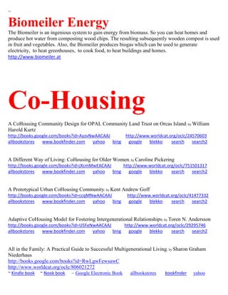 ~ 
Biomeiler Energy 
The Biomeiler is an ingenious system to gain energy from biomass. So you can heat homes and produce hot water from composting wood chips. The resulting subsequently wooden compost is used in fruit and vegetables. Also, the Biomeiler produces biogas which can be used to generate electricity, to heat greenhouses, to cook food, to heat buildings and homes. 
http://www.biomeiler.at 
Co-Housing 
A CoHousing Community Design for OPAL Community Land Trust on Orcas Island; by William Harold Kurtz http://books.google.com/books?id=AyzvNwAACAAJ http://www.worldcat.org/oclc/24570603 allbookstores www.bookfinder.com yahoo bing google blekko search search2 
A Different Way of Living: CoHousing for Older Women; by Caroline Pickering http://books.google.com/books?id=jXcmMwEACAAJ http://www.worldcat.org/oclc/751501317 allbookstores www.bookfinder.com yahoo bing google blekko search search2 
A Prototypical Urban CoHousing Community; by Kent Andrew Goff http://books.google.com/books?id=ccqMNwAACAAJ http://www.worldcat.org/oclc/41477332 allbookstores www.bookfinder.com yahoo bing google blekko search search2 
Adaptive CoHousing Model for Fostering Intergenerational Relationships; by Toren N. Andersson http://books.google.com/books?id=U5FeNwAACAAJ http://www.worldcat.org/oclc/29295746 allbookstores www.bookfinder.com yahoo bing google blekko search search2 
All in the Family: A Practical Guide to Successful Multigenerational Living; by Sharon Graham Niederhaus http://books.google.com/books?id=RwLgwFewsawC http://www.worldcat.org/oclc/806021272 ~ Kindle book ~ Nook book ~ Google Electronic Book allbookstores bookfinder yahoo  