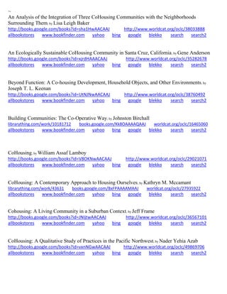 ~ An Analysis of the Integration of Three CoHousing Communities with the Neighborhoods Surrounding Them; by Lisa Leigh Baker http://books.google.com/books?id=sha1HwAACAAJ http://www.worldcat.org/oclc/38033888 allbookstores www.bookfinder.com yahoo bing google blekko search search2 
An Ecologically Sustainable CoHousing Community in Santa Cruz, California; by Gene Anderson http://books.google.com/books?id=xjrdHAAACAAJ http://www.worldcat.org/oclc/35282678 allbookstores www.bookfinder.com yahoo bing google blekko search search2 
Beyond Function: A Co-housing Development, Household Objects, and Other Environments; by Joseph T. L. Keenan http://books.google.com/books?id=UtNJNwAACAAJ http://www.worldcat.org/oclc/38760492 allbookstores www.bookfinder.com yahoo bing google blekko search search2 
Building Communities: The Co-Operative Way; by Johnston Birchall librarything.com/work/10181712 books.google.com/Kk8OAAAAQAAJ worldcat.org/oclc/16465060 
allbookstores www.bookfinder.com yahoo bing google blekko search search2 
CoHousing; by William Assaf Lamboy http://books.google.com/books?id=V8OKNwAACAAJ http://www.worldcat.org/oclc/29021071 allbookstores www.bookfinder.com yahoo bing google blekko search search2 
CoHousing: A Contemporary Approach to Housing Ourselves; by Kathryn M. Mccamant librarything.com/work/43631 books.google.com/8xFPAAAAMAAJ worldcat.org/oclc/27935922 
allbookstores www.bookfinder.com yahoo bing google blekko search search2 
Cohousing: A Living Community in a Suburban Context; by Jeff Frame http://books.google.com/books?id=JNIjtwAACAAJ http://www.worldcat.org/oclc/36567101 allbookstores www.bookfinder.com yahoo bing google blekko search search2 
CoHousing: A Qualitative Study of Practices in the Pacific Northwest; by Nader Yehia Azab http://books.google.com/books?id=vxnNGwAACAAJ http://www.worldcat.org/oclc/49869706 allbookstores www.bookfinder.com yahoo bing google blekko search search2 
 
