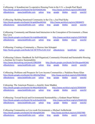 ~ CoHousing: A Scandinavian Co-operative Housing Form in the U.S.; by Joseph Paul Skach http://books.google.com/books?id=DLYFOAAACAAJ http://www.worldcat.org/oclc/28553658 allbookstores www.bookfinder.com yahoo bing google blekko search search2 
CoHousing: Building Intentional Community in the City; by Joel Paul Kelty http://books.google.com/books?id=gebZNwAACAAJ http://www.worldcat.org/oclc/38584075 
allbookstores www.bookfinder.com yahoo bing google blekko search search2 
CoHousing: Community and Human-land Interaction in the Conception of Environment; by Diane Kay Levy http://books.google.com/books?id=mqKdNwAACAAJ http://www.worldcat.org/oclc/33979630 allbookstores www.bookfinder.com yahoo bing google blekko search search2 
CoHousing: Creating a Community; by Theresa Ann Schoppet http://books.google.com/books?id=SF7FNwAACAAJ allbookstores bookfinder yahoo CoHousing Cultures: Handbook for Self-Organized, Community-Oriented and Sustainable Housing; by Institute for Creative Sustainability http://www.librarything.com/work/13802994 http://books.google.com/books?id=OXuqpwAACAAJ allbookstores www.bookfinder.com yahoo bing google blekko search search2 
CoHousing: Problems and Prospects for Low-income Communities; by Nadalene Renee Khan http://books.google.com/books?id=cNOclHpT6XwC http://www.worldcat.org/oclc/436330646 allbookstores www.bookfinder.com yahoo bing google blekko search search2 
Cohousing: The American Pioneers; by Jennifer Anne Madden http://books.google.com/books?id=NKqmKQEACAAJ http://www.worldcat.org/oclc/30383949 allbookstores www.bookfinder.com yahoo bing google blekko search search2 
CoHousing: Toward Social and Environmental Sustainability; by Graham Stuart Meltzer http://books.google.com/books?id=xuZnGwAACAAJ http://www.worldcat.org/oclc/45681265 allbookstores www.bookfinder.com yahoo bing google blekko search search2 
CoHousing Communities as Live-work Environments; by Michael Aufderheide http://books.google.com/books?id=VbjvtgAACAAJ http://www.worldcat.org/oclc/35027485 allbookstores www.bookfinder.com yahoo bing google blekko search search2 
 