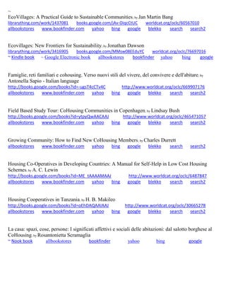 ~ 
EcoVillages: A Practical Guide to Sustainable Communities; by Jan Martin Bang librarything.com/work/1437081 books.google.com/jAv-OiqcCtUC worldcat.org/oclc/60567010 
allbookstores www.bookfinder.com yahoo bing google blekko search search2 
Ecovillages: New Frontiers for Sustainability; by Jonathan Dawson librarything.com/work/3416905 books.google.com/MMsw08EEduYC worldcat.org/oclc/76697016 ~ Kindle book ~ Google Electronic book allbookstores bookfinder yahoo bing google 
Famiglie, reti familiari e cohousing. Verso nuovi stili del vivere, del convivere e dell'abitare; by Antonella Sapio - Italian language http://books.google.com/books?id=-ugsT4cCTv4C http://www.worldcat.org/oclc/669907176 allbookstores www.bookfinder.com yahoo bing google blekko search search2 
Field Based Study Tour: CoHousing Communities in Copenhagen; by Lindsay Bush http://books.google.com/books?id=ytpyQwAACAAJ http://www.worldcat.org/oclc/465471057 allbookstores www.bookfinder.com yahoo bing google blekko search search2 
Growing Community: How to Find New CoHousing Members; by Charles Durrett allbookstores www.bookfinder.com yahoo bing google blekko search search2 
Housing Co-Operatives in Developing Countries: A Manual for Self-Help in Low Cost Housing Schemes; by A. C. Lewin http://books.google.com/books?id=ME_tAAAAMAAJ http://www.worldcat.org/oclc/6487847 allbookstores www.bookfinder.com yahoo bing google blekko search search2 
Housing Cooperatives in Tanzania; by H. B. Makileo http://books.google.com/books?id=oEhDAQAAIAAJ http://www.worldcat.org/oclc/30665278 allbookstores www.bookfinder.com yahoo bing google blekko search search2 
La casa: spazi, cose, persone: I significati affettivi e sociali delle abitazioni: dal salotto borghese al CoHousing; by Rosantonietta Scramaglia ~ Nook book allbookstores bookfinder yahoo bing google 
 