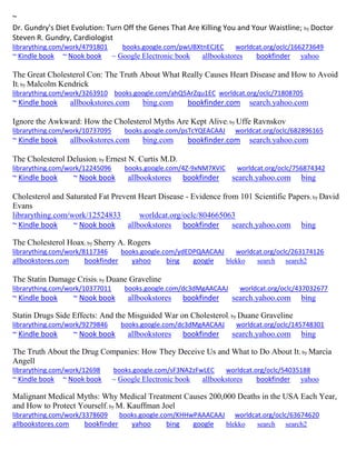 ~ 
Dr. Gundry's Diet Evolution: Turn Off the Genes That Are Killing You and Your Waistline; by Doctor Steven R. Gundry, Cardiologist librarything.com/work/4791801 books.google.com/pwUBXtnECJEC worldcat.org/oclc/166273649 
~ Kindle book ~ Nook book ~ Google Electronic book allbookstores bookfinder yahoo 
The Great Cholesterol Con: The Truth About What Really Causes Heart Disease and How to Avoid It; by Malcolm Kendrick librarything.com/work/3263910 books.google.com/ahQ5ArZqu1EC worldcat.org/oclc/71808705 ~ Kindle book allbookstores.com bing.com bookfinder.com search.yahoo.com 
Ignore the Awkward: How the Cholesterol Myths Are Kept Alive; by Uffe Ravnskov librarything.com/work/10737095 books.google.com/psTcYQEACAAJ worldcat.org/oclc/682896165 ~ Kindle book allbookstores.com bing.com bookfinder.com search.yahoo.com 
The Cholesterol Delusion; by Ernest N. Curtis M.D. librarything.com/work/12245096 books.google.com/4Z-9xNM7XVIC worldcat.org/oclc/756874342 ~ Kindle book ~ Nook book allbookstores bookfinder search.yahoo.com bing 
Cholesterol and Saturated Fat Prevent Heart Disease - Evidence from 101 Scientific Papers; by David Evans librarything.com/work/12524833 worldcat.org/oclc/804665063 ~ Kindle book ~ Nook book allbookstores bookfinder search.yahoo.com bing 
The Cholesterol Hoax; by Sherry A. Rogers librarything.com/work/8117346 books.google.com/ydEDPQAACAAJ worldcat.org/oclc/263174126 allbookstores.com bookfinder yahoo bing google blekko search search2 
The Statin Damage Crisis; by Duane Graveline librarything.com/work/10377011 books.google.com/dc3dMgAACAAJ worldcat.org/oclc/437032677 ~ Kindle book ~ Nook book allbookstores bookfinder search.yahoo.com bing 
Statin Drugs Side Effects: And the Misguided War on Cholesterol; by Duane Graveline librarything.com/work/9279846 books.google.com/dc3dMgAACAAJ worldcat.org/oclc/145748301 ~ Kindle book ~ Nook book allbookstores bookfinder search.yahoo.com bing 
The Truth About the Drug Companies: How They Deceive Us and What to Do About It; by Marcia Angell librarything.com/work/12698 books.google.com/sF3NA2zFwLEC worldcat.org/oclc/54035188 ~ Kindle book ~ Nook book ~ Google Electronic book allbookstores bookfinder yahoo 
Malignant Medical Myths: Why Medical Treatment Causes 200,000 Deaths in the USA Each Year, and How to Protect Yourself; by M. Kauffman Joel librarything.com/work/3378609 books.google.com/KHHwPAAACAAJ worldcat.org/oclc/63674620 
allbookstores.com bookfinder yahoo bing google blekko search search2 
 
