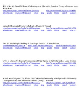 ~ This is Not My Beautiful House: CoHousing as an Alternative American Dream; by Cameron Mark Three Stars http://books.google.com/books?id=IoG-tgAACAAJ http://www.worldcat.org/oclc/24408292 allbookstores www.bookfinder.com yahoo bing google blekko search search2 
Urban CoHousing in Downtown Raleigh; by Charles E. Trunnell http://books.google.com/books?id=S-0BGwAACAAJ http://www.worldcat.org/oclc/36472558 allbookstores www.bookfinder.com yahoo bing google blekko search search2 
And We Are Doing It: Building an Ecovillage Future; by J.T. Ross Jackson librarything.com/work/1483816 books.google.com/HHxUoRMYjRMC worldcat.org/oclc/46931364 
allbookstores www.bookfinder.com yahoo bing google blekko search search2 
We're in Charge: CoHousing Communities of Older People in the Netherlands; by Maria Brenton http://books.google.com/books?id=pTTCAAAACAAJ http://www.worldcat.org/oclc/40646601 allbookstores www.bookfinder.com yahoo bing google blekko search search2 
Who is Your Neighbor: The River's Edge CoHousing Community, a Design Study of Cohousing Developments and the Communities Created; by Craig C. Hartman http://books.google.com/books?id=bkD-NwAACAAJ http://www.worldcat.org/oclc/42024030 
allbookstores www.bookfinder.com yahoo bing google blekko search search2 
 