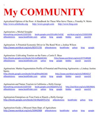 ~ 
My COMMUNITY 
Agricultural Options of the Poor: A Handbook for Those Who Serve Them; by Timothy N. Motts http://www.echobooks.org http://www.google.com http://www.bing.com 
Agritourism; by Michal Sznajder librarything.com/work/13207355 books.google.com/t5YuIMs7mFQC worldcat.org/oclc/232655994 
allbookstores www.bookfinder.com yahoo bing google blekko search search2 
Agritourism: A Potential Economic Driver in The Rural West; by Joshua Wilson http://www.worldcat.org/oclc/82371735 allbookstores bookfinder yahoo bing google 
Agritourism: Cultivating Tourists on the Farm; by Curtis E. Beus http://books.google.com/books?id=iJvAPgAACAAJ http://www.worldcat.org/oclc/277148508 allbookstores www.bookfinder.com yahoo bing google blekko search search2 
Agritourism: Market Segmentation Profile of Potential and Practising Agritourists; by Lindsay Justine Speirs http://books.google.com/books?id=gE0ttwAACAAJ http://www.worldcat.org/oclc/54834217 allbookstores www.bookfinder.com yahoo bing google blekko search search2 
Agritourism and Nature Tourism in California; by Holly George librarything.com/work/13207359 books.google.com/l0ipQYSTuTsC http://worldcat.org/oclc/68190641 
allbookstores www.bookfinder.com yahoo bing google blekko search search2 
Agritourism Enterprises on Your Farm or Ranch; by Holly George http://books.google.com/books?id=l0ipQYSTuTsC allbookstores bookfinder yahoo bing 
Agritourism Guide; by Missouri State Dept. of Agriculture http://www.worldcat.org/oclc/50442968 allbookstores bookfinder yahoo bing google 
 