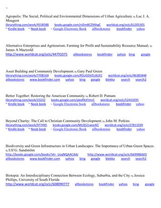 ~ 
Agropolis: The Social, Political and Environmental Dimensions of Urban Agriculture; by Luc J. A. Mougeot librarything.com/work/4558588 books.google.com/niDm8CZ9AhgC worldcat.org/oclc/61205301 ~ Kindle book ~ Nook book ~ Google Electronic Book allbookstores bookfinder yahoo 
Alternative Enterprises and Agritourism. Farming for Profit and Sustainability Resource Manual; by James A Maetzold http://www.worldcat.org/oclc/44791075 allbookstores bookfinder yahoo bing google 
Asset Building and Community Development; by Gary Paul Green librarything.com/work/7708169 books.google.com/R5UGDVZUdUEC worldcat.org/oclc/46385848 
allbookstores www.bookfinder.com yahoo bing google blekko search search2 
Better Together: Restoring the American Community; by Robert D. Putnam librarything.com/work/23232 books.google.com/qledfXzFImcC worldcat.org/oclc/52410295 ~ Kindle book ~ Nook book ~ Google Electronic book allbookstores bookfinder yahoo 
Beyond Charity: The Call to Christian Community Development; by John M. Perkins librarything.com/work/977495 books.google.com/MLQS21wxz4IC worldcat.org/oclc/27811039 ~ Kindle book ~ Nook book ~ Google Electronic Book allbookstores bookfinder yahoo 
Biodiversity and Green Infrastructure in Urban Landscapes: The Importance of Urban Green Spaces; by Ulf G. Sandström http://books.google.com/books?id=_UsqNQAACAAJ http://www.worldcat.org/oclc/669986603 allbookstores www.bookfinder.com yahoo bing google blekko search search2 
Biotopia: An Interdisciplinary Connection Between Ecology, Suburbia, and the City; by Jessica Phillips, University of South Florida 
http://www.worldcat.org/oclc/608090777 allbookstores bookfinder yahoo bing google 
 