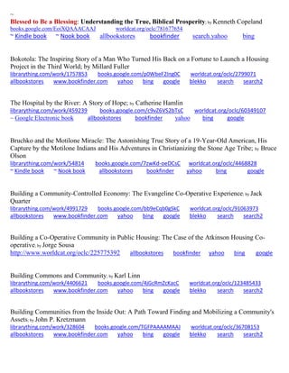 ~ 
Blessed to Be a Blessing: Understanding the True, Biblical Prosperity; by Kenneth Copeland 
books.google.com/EoiXQAAACAAJ worldcat.org/oclc/781677654 
~ Kindle book ~ Nook book allbookstores bookfinder search.yahoo bing 
Bokotola: The Inspiring Story of a Man Who Turned His Back on a Fortune to Launch a Housing Project in the Third World; by Millard Fuller librarything.com/work/1757853 books.google.com/p0WbeF2lng0C worldcat.org/oclc/2799071 
allbookstores www.bookfinder.com yahoo bing google blekko search search2 
The Hospital by the River: A Story of Hope; by Catherine Hamlin librarything.com/work/459239 books.google.com/c9vZ6VS2bTsC worldcat.org/oclc/60349107 ~ Google Electronic book allbookstores bookfinder yahoo bing google 
Bruchko and the Motilone Miracle: The Astonishing True Story of a 19-Year-Old American, His Capture by the Motilone Indians and His Adventures in Christianizing the Stone Age Tribe; by Bruce Olson librarything.com/work/54814 books.google.com/7zwKd-oeDCsC worldcat.org/oclc/4468828 ~ Kindle book ~ Nook book allbookstores bookfinder yahoo bing google 
Building a Community-Controlled Economy: The Evangeline Co-Operative Experience; by Jack Quarter librarything.com/work/4991729 books.google.com/bb9eCqb0gSkC worldcat.org/oclc/91063973 
allbookstores www.bookfinder.com yahoo bing google blekko search search2 
Building a Co-Operative Community in Public Housing: The Case of the Atkinson Housing Co- operative; by Jorge Sousa http://www.worldcat.org/oclc/225775392 allbookstores bookfinder yahoo bing google 
Building Commons and Community; by Karl Linn librarything.com/work/4406621 books.google.com/4jGcRmZcKacC worldcat.org/oclc/123485433 
allbookstores www.bookfinder.com yahoo bing google blekko search search2 
Building Communities from the Inside Out: A Path Toward Finding and Mobilizing a Community's Assets; by John P. Kretzmann librarything.com/work/328604 books.google.com/TGFPAAAAMAAJ worldcat.org/oclc/36708153 
allbookstores www.bookfinder.com yahoo bing google blekko search search2 
 