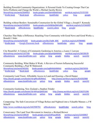 ~ 
Building Powerful Community Organizations: A Personal Guide To Creating Groups That Can Solve Problems and Change the World; by Michael Jacoby Brown librarything.com/work/2644953 books.google.com/0ahHAAAAYAAJ worldcat.org/oclc/71757193 ~ Kindle book ~ Nook book allbookstores bookfinder yahoo bing google 
Building without Borders: Sustainable Construction for the Global Village; by Joseph F. Kennedy librarything.com/work/5249959 books.google.com/kXWQa2NkYoMC worldcat.org/oclc/137342097 ~ Nook book allbookstores bookfinder search.yahoo bing google 
Churches That Make a Difference: Reaching Your Community with Good News and Good Works; by Ronald J. Sider librarything.com/work/91329 books.google.com/8v17JqM_8l0C worldcat.org/oclc/47989885 ~ Kindle book ~ Google Electronic book allbookstores bookfinder yahoo bing google 
City Bountiful: A Century of Community Gardening in America; by Laura J. Lawson librarything.com/work/1327706 books.google.com/lgopAQAAMAAJ worldcat.org/oclc/58728578 
allbookstores www.bookfinder.com yahoo bing google blekko search search2 
Community Building, What Makes It Work: A Review of Factors Influencing Successful Community Building; by Paul W Mattessich librarything.com/work/441691 books.google.com/egBHAAAAMAAJ worldcat.org/oclc/36676036 ~ Kindle book ~ Nook book allbookstores bookfinder yahoo bing google 
Community Land Trusts: Affordable Access to Land and Housing; by David Harper http://books.google.com/books?id=gfRnzfE0N4oC http://www.worldcat.org/oclc/814392988 allbookstores www.bookfinder.com yahoo bing google blekko search search2 
Community Gardening, New Zealand; by Stephen Trinder http://books.google.com/books?id=WYrpLQAACAAJ http://www.worldcat.org/oclc/156371596 allbookstores www.bookfinder.com yahoo bing google blekko search search2 
Composting: The Safe Conversion of Village Refuse and Nightsoil into a Valuable Manure; by J W Scharff http://www.worldcat.org/oclc/642508781 allbookstores bookfinder search.yahoo bing 
Conservancy: The Land Trust Movement in America; by Richard Brewer librarything.com/work/148539 books.google.com/j2UKPzpuWC0C worldcat.org/oclc/52430857 
allbookstores www.bookfinder.com yahoo bing google blekko search search2 
 