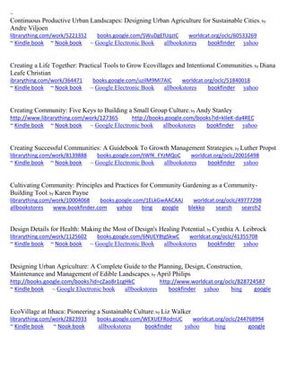 ~ 
Continuous Productive Urban Landscapes: Designing Urban Agriculture for Sustainable Cities; by Andre Viljoen librarything.com/work/5221352 books.google.com/SWuDgEfUqzIC worldcat.org/oclc/60533269 ~ Kindle book ~ Nook book ~ Google Electronic Book allbookstores bookfinder yahoo 
Creating a Life Together: Practical Tools to Grow Ecovillages and Intentional Communities; by Diana Leafe Christian ibrarything.com/work/364471 books.google.com/uzilM9Mi7AIC worldcat.org/oclc/51840018 ~ Kindle book ~ Nook book ~ Google Electronic Book allbookstores bookfinder yahoo 
Creating Community: Five Keys to Building a Small Group Culture; by Andy Stanley http://www.librarything.com/work/127365 http://books.google.com/books?id=kIleK-da4REC ~ Kindle book ~ Nook book ~ Google Electronic book allbookstores bookfinder yahoo 
Creating Successful Communities: A Guidebook To Growth Management Strategies; by Luther Propst librarything.com/work/8139888 books.google.com/tWfK_FYzMQoC worldcat.org/oclc/20016498 ~ Kindle book ~ Nook book ~ Google Electronic Book allbookstores bookfinder yahoo 
Cultivating Community: Principles and Practices for Community Gardening as a Community- Building Tool; by Karen Payne librarything.com/work/10004068 books.google.com/1ELkGwAACAAJ worldcat.org/oclc/49777298 
allbookstores www.bookfinder.com yahoo bing google blekko search search2 
Design Details for Health: Making the Most of Design's Healing Potential; by Cynthia A. Leibrock librarything.com/work/1125602 books.google.com/6NUEY8tgSkwC worldcat.org/oclc/41355708 ~ Kindle book ~ Nook book ~ Google Electronic Book allbookstores bookfinder yahoo 
Designing Urban Agriculture: A Complete Guide to the Planning, Design, Construction, Maintenance and Management of Edible Landscapes; by April Philips http://books.google.com/books?id=cZao8r1cgHkC http://www.worldcat.org/oclc/828724587 ~ Kindle book ~ Google Electronic book allbookstores bookfinder yahoo bing google 
EcoVillage at Ithaca: Pioneering a Sustainable Culture; by Liz Walker librarything.com/work/2823933 books.google.com/WEXUEFRodnUC worldcat.org/oclc/244768994 ~ Kindle book ~ Nook book allbookstores bookfinder yahoo bing google 
 