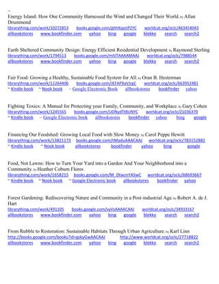 ~ Energy Island: How One Community Harnessed the Wind and Changed Their World; by Allan Drummond librarything.com/work/10272853 books.google.com/ghhXspstPZYC worldcat.org/oclc/463454043 
allbookstores www.bookfinder.com yahoo bing google blekko search search2 
Earth Sheltered Community Design: Energy Efficient Residential Development; by Raymond Sterling librarything.com/work/1794513 books.google.com/mIVTAAAAMAAJ worldcat.org/oclc/7988544 
allbookstores www.bookfinder.com yahoo bing google blekko search search2 
Fair Food: Growing a Healthy, Sustainable Food System for All; by Oran B. Hesterman librarything.com/work/11264406 books.google.com/JEFAPXaVJrgC worldcat.org/oclc/663952481 ~ Kindle book ~ Nook book ~ Google Electronic Book allbookstores bookfinder yahoo 
Fighting Toxics: A Manual for Protecting your Family, Community, and Workplace; by Gary Cohen librarything.com/work/1245565 books.google.com/UDNydTt8UNYC worldcat.org/oclc/21036370 ~ Kindle book ~ Google Electronic book allbookstores bookfinder yahoo bing google 
Financing Our Foodshed: Growing Local Food with Slow Money; by Carol Peppe Hewitt librarything.com/work/13821173 books.google.com/tMaduAAACAAJ worldcat.org/oclc/783152882 ~ Kindle book ~ Nook book allbookstores bookfinder yahoo bing google 
Food, Not Lawns: How to Turn Your Yard into a Garden And Your Neighborhood into a Community; by Heather Coburn Flores 
librarything.com/work/1658215 books.google.com/M_DtwznYASwC worldcat.org/oclc/68693667 ~ Kindle book ~ Nook book ~ Google Electronic book allbookstores bookfinder yahoo 
Forest Gardening: Rediscovering Nature and Community in a Post-industrial Age; by Robert A. de J. Hart librarything.com/work/491105 books.google.com/vyVsAAAACAAJ worldcat.org/oclc/34933167 
allbookstores www.bookfinder.com yahoo bing google blekko search search2 
From Rubble to Restoration: Sustainable Habitats Through Urban Agriculture; by Karl Linn http://books.google.com/books?id=gskyGwAACAAJ http://www.worldcat.org/oclc/27718822 
allbookstores www.bookfinder.com yahoo bing google blekko search search2 
 