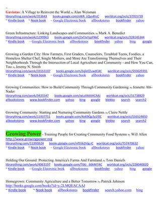 ~ 
Gaviotas: A Village to Reinvent the World; by Alan Weisman 
librarything.com/work/353643 books.google.com/vWR_LQys4hsC worldcat.org/oclc/37955739 
~ Kindle book ~ Nook book ~ Google Electronic book allbookstores bookfinder yahoo 
Green Infrastructure: Linking Landscapes and Communities; by Mark A. Benedict librarything.com/work/1299963 books.google.com/2xTJvYqzFNkC worldcat.org/oclc/228145344 ~ Kindle book ~ Google Electronic book allbookstores bookfinder yahoo bing google 
Growing a Garden City: How Farmers, First Graders, Counselors, Troubled Teens, Foodies, a Homeless Shelter Chef, Single Mothers, and More Are Transforming Themselves and Their Neighborhoods Through the Intersection of Local Agriculture and Community - and How You Can, Too; by Jeremy N. Smith librarything.com/work/10163107 books.google.com/6qleEZuwdCAC worldcat.org/oclc/593629391 ~ Kindle book ~ Nook book ~ Google Electronic book allbookstores bookfinder yahoo 
Growing Communities: How to Build Community Through Community Gardening; by Jeanette Abi- Nader librarything.com/work/9435547 books.google.com/wLolAAAACAAJ worldcat.org/oclc/51738829 
allbookstores www.bookfinder.com yahoo bing google blekko search search2 
Growing Community: Starting and Nurturing Community Gardens; by Claire Nettle librarything.com/work/11937751 books.google.com/4o69Qp3y1f0C worldcat.org/oclc/556524850 
allbookstores www.bookfinder.com yahoo bing google blekko search search2 
Growing Power - Training People for Creating Community Food Systems by Will Allen http://www.growingpower.org 
librarything.com/11993624 books.google.com/nf55k2hlg-IC worldcat.org/oclc/757470632 
~ Kindle book ~ Nook book ~ Google Electronic book allbookstores bookfinder yahoo 
Holding Our Ground: Protecting America's Farms And Farmland; by Tom Daniels librarything.com/work/4063197 books.google.com/T66-_66kM7AC worldcat.org/oclc/228040020 ~ Kindle book ~ Google Electronic book allbookstores bookfinder yahoo bing google 
Homegrown: Community Agriculture and a Better Tomorrow; by Patrick Johnson 
http://books.google.com/books?id=y-2LMQEACAAJ 
~ Kindle book ~ Nook book allbookstores bookfinder search.yahoo.com bing 
 