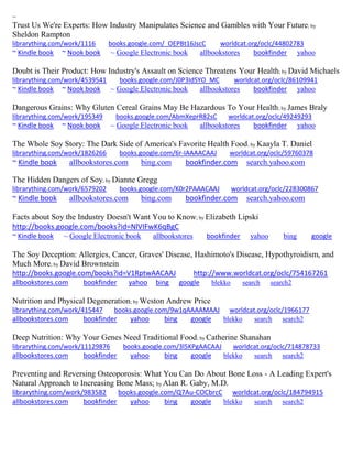 ~ 
Trust Us We're Experts: How Industry Manipulates Science and Gambles with Your Future; by Sheldon Rampton librarything.com/work/1116 books.google.com/_OEPBt16JscC worldcat.org/oclc/44802783 ~ Kindle book ~ Nook book ~ Google Electronic book allbookstores bookfinder yahoo 
Doubt is Their Product: How Industry's Assault on Science Threatens Your Health; by David Michaels librarything.com/work/4539541 books.google.com/J0P3IdSYO_MC worldcat.org/oclc/86109941 ~ Kindle book ~ Nook book ~ Google Electronic book allbookstores bookfinder yahoo 
Dangerous Grains: Why Gluten Cereal Grains May Be Hazardous To Your Health; by James Braly librarything.com/work/195349 books.google.com/AbmXeprR82sC worldcat.org/oclc/49249293 ~ Kindle book ~ Nook book ~ Google Electronic book allbookstores bookfinder yahoo 
The Whole Soy Story: The Dark Side of America's Favorite Health Food; by Kaayla T. Daniel librarything.com/work/1826266 books.google.com/6r-IAAAACAAJ worldcat.org/oclc/59760378 ~ Kindle book allbookstores.com bing.com bookfinder.com search.yahoo.com 
The Hidden Dangers of Soy; by Dianne Gregg librarything.com/work/6579202 books.google.com/K0r2PAAACAAJ worldcat.org/oclc/228300867 
~ Kindle book allbookstores.com bing.com bookfinder.com search.yahoo.com 
Facts about Soy the Industry Doesn't Want You to Know; by Elizabeth Lipski 
http://books.google.com/books?id=NlVIFwK6qBgC 
~ Kindle book ~ Google Electronic book allbookstores bookfinder yahoo bing google 
The Soy Deception: Allergies, Cancer, Graves' Disease, Hashimoto's Disease, Hypothyroidism, and Much More; by David Brownstein http://books.google.com/books?id=V1RptwAACAAJ http://www.worldcat.org/oclc/754167261 allbookstores.com bookfinder yahoo bing google blekko search search2 
Nutrition and Physical Degeneration; by Weston Andrew Price librarything.com/work/415447 books.google.com/9w1qAAAAMAAJ worldcat.org/oclc/1966177 allbookstores.com bookfinder yahoo bing google blekko search search2 
Deep Nutrition: Why Your Genes Need Traditional Food; by Catherine Shanahan librarything.com/work/11129876 books.google.com/3l5KPgAACAAJ worldcat.org/oclc/714878733 
allbookstores.com bookfinder yahoo bing google blekko search search2 
Preventing and Reversing Osteoporosis: What You Can Do About Bone Loss - A Leading Expert's Natural Approach to Increasing Bone Mass; by Alan R. Gaby, M.D. librarything.com/work/983582 books.google.com/Q7Au-COCbrcC worldcat.org/oclc/184794915 
allbookstores.com bookfinder yahoo bing google blekko search search2 
 