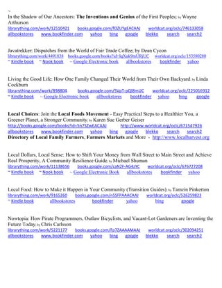 ~ 
In the Shadow of Our Ancestors: The Inventions and Genius of the First Peoples; by Wayne Arthurson librarything.com/work/12510421 books.google.com/fOZUYgEACAAJ worldcat.org/oclc/746133058 
allbookstores www.bookfinder.com yahoo bing google blekko search search2 
Javatrekker: Dispatches from the World of Fair Trade Coffee; by Dean Cycon librarything.com/work/4491838 books.google.com/books?id=IqXuk9mURjUC worldcat.org/oclc/153580280 ~ Kindle book ~ Nook book ~ Google Electronic book allbookstores bookfinder yahoo 
Living the Good Life: How One Family Changed Their World from Their Own Backyard; by Linda Cockburn librarything.com/work/898804 books.google.com/SVpT-pQl8mUC worldcat.org/oclc/225016912 ~ Kindle book ~ Google Electronic book allbookstores bookfinder yahoo bing google 
Local Choices: Join the Local Foods Movement - Easy Practical Steps to a Healthier You, a Greener Planet, a Stronger Community; by Karen Sue Gerber Geiser http://books.google.com/books?id=5n7SZwEACAAJ http://www.worldcat.org/oclc/671547926 
allbookstores www.bookfinder.com yahoo bing google blekko search search2 
Directory of Local Family Farmers, Farmers Markets and More - http://www.localharvest.org 
Local Dollars, Local Sense: How to Shift Your Money from Wall Street to Main Street and Achieve Real Prosperity, A Community Resilience Guide; by Michael Shuman librarything.com/work/11138656 books.google.com/caN2F-AG4zYC worldcat.org/oclc/676727208 ~ Kindle book ~ Nook book ~ Google Electronic Book allbookstores bookfinder yahoo 
Local Food: How to Make it Happen in Your Community (Transition Guides); by Tamzin Pinkerton librarything.com/work/9165260 books.google.com/n5SFPAAACAAJ worldcat.org/oclc/526259823 ~ Kindle book allbookstores bookfinder yahoo bing google 
Nowtopia: How Pirate Programmers, Outlaw Bicyclists, and Vacant-Lot Gardeners are Inventing the Future Today; by Chris Carlsson librarything.com/work/5221177 books.google.com/Fp7ZAAAAMAAJ worldcat.org/oclc/302094251 
allbookstores www.bookfinder.com yahoo bing google blekko search search2 
 