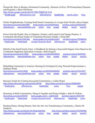 ~ 
Permaville: How to Design a Permanent Community, Abstracts of Over 180 Permaculture Elements and Programs; by Brian Newhouse http://books.google.com/books?id=SWC0MQEACAAJ ~ Kindle book allbookstores.com allbookstores bookfinder search.yahoo bing 
Pocket Neighborhoods: Creating Small-Scale Community in a Large-Scale World; by Ross Chapin librarything.com/work/10915884 books.google.com/jat5bJKYzdwC worldcat.org/oclc/650215974 
allbookstores www.bookfinder.com yahoo bing google blekko search search2 
Power from the People: How to Organize, Finance, and Launch Local Energy Projects, A Community Resilience Guide (A Community Resource Guide); by Greg Pahl librarything.com/work/12941580 books.google.com/zzqGKrthyOoC worldcat.org/oclc/792888303 ~ Kindle book ~ Nook book ~ Google Electronic Book allbookstores bookfinder yahoo 
Rebirth of the Small Family Farm: A Handbook for Starting a Successful Organic Farm Based on the Community Supported Agriculture Concept; by Bob Gregson librarything.com/work/1176601 books.google.com/iMrtAAAAMAAJ worldcat.org/oclc/36249265 
allbookstores www.bookfinder.com yahoo bing google blekko search search2 
Rebuilding Community in America: Housing for Ecological Living, Personal Empowerment; by Kathleen Smith librarything.com/work/114630 books.google.com/W1tPAAAAMAAJ worldcat.org/oclc/32111877 
allbookstores www.bookfinder.com yahoo bing google blekko search search2 
Resource Guide for Creating Successful Communities; by Luther Propst http://www.librarything.com/work/6120756 http://www.worldcat.org/oclc/20844078 ~ Kindle book allbookstores bookfinder yahoo bing google 
Restoring At-Risk Communities: Doing It Together and Doing It Right; by John M. Perkins librarything.com/work/295937 books.google.com/1-_zCgX9m5QC worldcat.org/oclc/32921799 ~ Kindle book ~ Nook book ~ Google Electronic book allbookstores bookfinder yahoo 
Rushing Waters, Rising Dreams: How the Arts Are Transforming a Community; by Denise M. Sandoval http://books.google.com/books?id=6SejpwAACAAJ http://www.worldcat.org/oclc/767565962 
allbookstores www.bookfinder.com yahoo bing google blekko search search2 
 