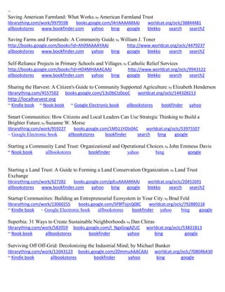 ~ 
Saving American Farmland: What Works; by American Farmland Trust librarything.com/work/9979598 books.google.com/l4rtAAAAMAAJ worldcat.org/oclc/38844481 
allbookstores www.bookfinder.com yahoo bing google blekko search search2 
Saving Farms and Farmlands: A Community Guide; by William J. Toner http://books.google.com/books?id=Ah09AAAAYAAJ http://www.worldcat.org/oclc/4479237 allbookstores www.bookfinder.com yahoo bing google blekko search search2 
Self-Reliance Projects in Primary Schools and Villages; by Catholic Relief Services http://books.google.com/books?id=HO4MHAAACAAJ http://www.worldcat.org/oclc/9943122 allbookstores www.bookfinder.com yahoo bing google blekko search search2 
Sharing the Harvest: A Citizen's Guide to Community Supported Agriculture; by Elizabeth Henderson librarything.com/4557502 books.google.com/13sDbCIz0ooC worldcat.org/oclc/144328213 http://localharvest.org 
~ Kindle book ~ Nook book ~ Google Electronic book allbookstores bookfinder yahoo 
Smart Communities: How Citizens and Local Leaders Can Use Strategic Thinking to Build a Brighter Future; by Suzanne W. Morse librarything.com/work/959227 books.google.com/1MS11YOlz0AC worldcat.org/oclc/53975507 ~ Google Electronic book allbookstores bookfinder search bing google 
Starting a Community Land Trust: Organizational and Operational Choices; by John Emmeus Davis ~ Nook book allbookstores bookfinder yahoo bing google 
Starting a Land Trust: A Guide to Forming a Land Conservation Organization; by Land Trust Exchange librarything.com/work/627282 books.google.com/gdLuAAAAMAAJ worldcat.org/oclc/20452691 
allbookstores www.bookfinder.com yahoo bing google blekko search search2 
Startup Communities: Building an Entrepreneurial Ecosystem in Your City; by Brad Feld librarything.com/work/13060255 books.google.com/SPBfTojnQ08C worldcat.org/oclc/792889218 ~ Kindle book ~ Google Electronic book allbookstores bookfinder yahoo bing google 
Superbia: 31 Ways to Create Sustainable Neighborhoods; by Dan Chiras librarything.com/work/582059 books.google.com/l_NgxGogAZUC worldcat.org/oclc/53821813 ~ Nook book allbookstores bookfinder yahoo bing google 
Surviving Off Off-Grid: Decolonizing the Industrial Mind; by Michael Bunker librarything.com/work/11043123 books.google.com/Z0mmuAAACAAJ worldcat.org/oclc/708046430 ~ Kindle book allbookstores bookfinder yahoo bing google 
 