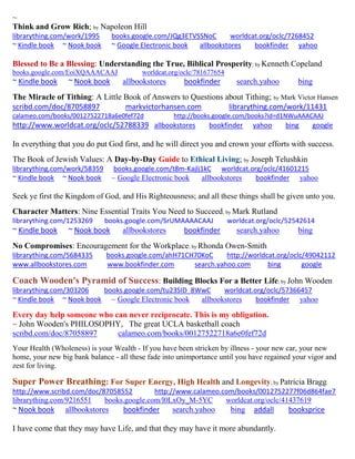~ 
Think and Grow Rich; by Napoleon Hill librarything.com/work/1995 books.google.com/JQg3ETVSSNoC worldcat.org/oclc/7268452 ~ Kindle book ~ Nook book ~ Google Electronic book allbookstores bookfinder yahoo 
Blessed to Be a Blessing: Understanding the True, Biblical Prosperity; by Kenneth Copeland 
books.google.com/EoiXQAAACAAJ worldcat.org/oclc/781677654 
~ Kindle book ~ Nook book allbookstores bookfinder search.yahoo bing 
The Miracle of Tithing: A Little Book of Answers to Questions about Tithing; by Mark Victor Hansen scribd.com/doc/87058897 markvictorhansen.com librarything.com/work/11431 
calameo.com/books/00127522718a6e0fef72d http://books.google.com/books?id=d1NWuAAACAAJ http://www.worldcat.org/oclc/52788339 allbookstores bookfinder yahoo bing google 
In everything that you do put God first, and he will direct you and crown your efforts with success. 
The Book of Jewish Values: A Day-by-Day Guide to Ethical Living; by Joseph Telushkin librarything.com/work/58359 books.google.com/t8m-Kajlj1kC worldcat.org/oclc/41601215 
~ Kindle book ~ Nook book ~ Google Electronic book allbookstores bookfinder yahoo 
Seek ye first the Kingdom of God, and His Righteousness; and all these things shall be given unto you. 
Character Matters: Nine Essential Traits You Need to Succeed; by Mark Rutland 
librarything.com/1253269 books.google.com/SrUMAAAACAAJ worldcat.org/oclc/52542614 
~ Kindle book ~ Nook book allbookstores bookfinder search.yahoo bing 
No Compromises: Encouragement for the Workplace; by Rhonda Owen-Smith 
librarything.com/5684335 books.google.com/ahH71CH70KoC http://worldcat.org/oclc/49042112 
www.allbookstores.com www.bookfinder.com search.yahoo.com bing google 
Coach Wooden's Pyramid of Success: Building Blocks For a Better Life; by John Wooden 
librarything.com/303206 books.google.com/tu23SID_8WwC worldcat.org/oclc/57366457 
~ Kindle book ~ Nook book ~ Google Electronic book allbookstores bookfinder yahoo 
Every day help someone who can never reciprocate. This is my obligation. 
~ John Wooden's PHILOSOPHY, The great UCLA basketball coach 
scribd.com/doc/87058897 calameo.com/books/00127522718a6e0fef72d 
Your Health (Wholeness) is your Wealth - If you have been stricken by illness - your new car, your new home, your new big bank balance - all these fade into unimportance until you have regained your vigor and zest for living. 
Super Power Breathing: For Super Energy, High Health and Longevity; by Patricia Bragg 
http://www.scribd.com/doc/87058552 http://www.calameo.com/books/0012752277f06d864fae7 
librarything.com/9216551 books.google.com/l0LxOy_M-5YC worldcat.org/oclc/41437619 
~ Nook book allbookstores bookfinder search.yahoo bing addall booksprice 
I have come that they may have Life, and that they may have it more abundantly. 
 