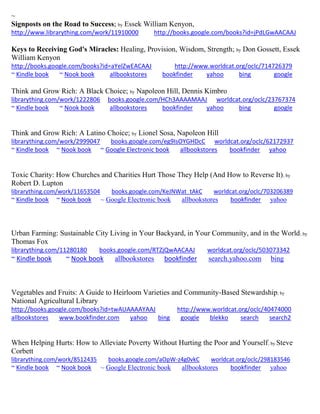 ~ 
Signposts on the Road to Success; by Essek William Kenyon, 
http://www.librarything.com/work/11910000 http://books.google.com/books?id=jPdLGwAACAAJ 
Keys to Receiving God's Miracles: Healing, Provision, Wisdom, Strength; by Don Gossett, Essek William Kenyon http://books.google.com/books?id=aYelZwEACAAJ http://www.worldcat.org/oclc/714726379 ~ Kindle book ~ Nook book allbookstores bookfinder yahoo bing google 
Think and Grow Rich: A Black Choice; by Napoleon Hill, Dennis Kimbro librarything.com/work/1222806 books.google.com/HCh3AAAAMAAJ worldcat.org/oclc/23767374 ~ Kindle book ~ Nook book allbookstores bookfinder yahoo bing google 
Think and Grow Rich: A Latino Choice; by Lionel Sosa, Napoleon Hill librarything.com/work/2999047 books.google.com/eg9IsOYGHDcC worldcat.org/oclc/62172937 ~ Kindle book ~ Nook book ~ Google Electronic book allbookstores bookfinder yahoo 
Toxic Charity: How Churches and Charities Hurt Those They Help (And How to Reverse It); by Robert D. Lupton librarything.com/work/11653504 books.google.com/KeJNWat_tAkC worldcat.org/oclc/703206389 ~ Kindle book ~ Nook book ~ Google Electronic book allbookstores bookfinder yahoo 
Urban Farming: Sustainable City Living in Your Backyard, in Your Community, and in the World; by Thomas Fox librarything.com/11280180 books.google.com/RTZjQwAACAAJ worldcat.org/oclc/503073342 
~ Kindle book ~ Nook book allbookstores bookfinder search.yahoo.com bing 
Vegetables and Fruits: A Guide to Heirloom Varieties and Community-Based Stewardship; by National Agricultural Library http://books.google.com/books?id=twAUAAAAYAAJ http://www.worldcat.org/oclc/40474000 allbookstores www.bookfinder.com yahoo bing google blekko search search2 
When Helping Hurts: How to Alleviate Poverty Without Hurting the Poor and Yourself; by Steve Corbett librarything.com/work/8512435 books.google.com/aOpW-z4g0vkC worldcat.org/oclc/298183546 ~ Kindle book ~ Nook book ~ Google Electronic book allbookstores bookfinder yahoo 
 