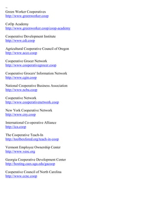 ~ 
Green Worker Cooperatives http://www.greenworker.coop CoOp Academy http://www.greenworker.coop/coop-academy Cooperative Development Institute http://www.cdi.coop Agricultural Cooperative Council of Oregon http://www.acco.coop Cooperative Grocer Network http://www.cooperativegrocer.coop Cooperative Grocers' Information Network http://www.cgin.coop National Cooperative Business Association http://www.ncba.coop Cooperative Network http://www.cooperativenetwork.coop New York Cooperative Network http://www.cny.coop International Co-operative Alliance http://ica.coop The Cooperative Teach-In http://toolboxfored.org/teach-in-coop Vermont Employee Ownership Center http://www.veoc.org Georgia Cooperative Development Center http://hosting.caes.uga.edu/gacoop Cooperative Council of North Carolina http://www.ccnc.coop 
 