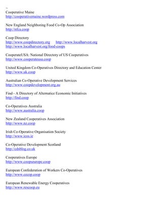 ~ 
Cooperative Maine http://cooperativemaine.wordpress.com New England Neighboring Food Co-Op Association http://nfca.coop Coop Directory http://www.coopdirectory.org http://www.localharvest.org http://www.localharvest.org/food-coops CooperateUSA: National Directory of US Cooperatives http://www.cooperateusa.coop United Kingdom Co-Operatives Directory and Education Center http://www.uk.coop Australian Co-Operative Development Services http://www.coopdevelopment.org.au Find - A Directory of Alternatice Economic Initiatives http://find.coop Co-Operatives Australia http://www.australia.coop New Zealand Cooperatives Association http://www.nz.coop Irish Co-Operative Organisation Society http://www.icos.ie Co-Operative Development Scotland http://cdsblog.co.uk Cooperatives Europe http://www.coopseurope.coop European Confederation of Workers Co-Operatives http://www.cecop.coop European Renewable Energy Cooperatives http://www.rescoop.eu 
 