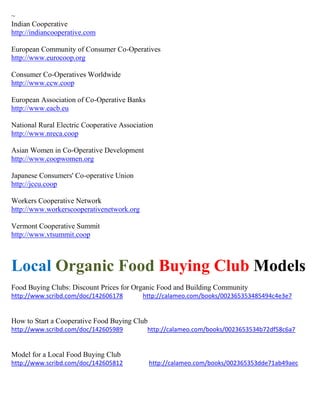 ~ 
Indian Cooperative http://indiancooperative.com European Community of Consumer Co-Operatives http://www.eurocoop.org Consumer Co-Operatives Worldwide http://www.ccw.coop European Association of Co-Operative Banks http://www.eacb.eu National Rural Electric Cooperative Association http://www.nreca.coop Asian Women in Co-Operative Development http://www.coopwomen.org Japanese Consumers' Co-operative Union http://jccu.coop Workers Cooperative Network http://www.workerscooperativenetwork.org Vermont Cooperative Summit http://www.vtsummit.coop 
Local Organic Food Buying Club Models 
Food Buying Clubs: Discount Prices for Organic Food and Building Community 
http://www.scribd.com/doc/142606178 http://calameo.com/books/002365353485494c4e3e7 
How to Start a Cooperative Food Buying Club 
http://www.scribd.com/doc/142605989 http://calameo.com/books/0023653534b72df58c6a7 
Model for a Local Food Buying Club 
http://www.scribd.com/doc/142605812 http://calameo.com/books/002365353dde71ab49aec 
 