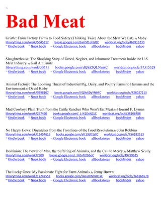 ~ 
Bad Meat 
Gristle: From Factory Farms to Food Safety (Thinking Twice About the Meat We Eat); by Moby librarything.com/work/5045817 books.google.com/baHSf1oFlsQC worldcat.org/oclc/469915230 ~ Kindle book ~ Nook book ~ Google Electronic book allbookstores bookfinder yahoo 
Slaughterhouse: The Shocking Story of Greed, Neglect, and Inhumane Treatment Inside the U.S. Meat Industry; by Gail A. Eisnitz librarything.com/work/30571 books.google.com/dQSZJQLNmkC worldcat.org/oclc/37315328 ~ Kindle book ~ Nook book ~ Google Electronic book allbookstores bookfinder yahoo 
Animal Factory: The Looming Threat of Industrial Pig, Dairy, and Poultry Farms to Humans and the Environment; by David Kirby librarything.com/work/9398107 books.google.com/VQ9sXDyYN64C worldcat.org/oclc/428027213 ~ Kindle book ~ Nook book ~ Google Electronic book allbookstores bookfinder yahoo 
Mad Cowboy: Plain Truth from the Cattle Rancher Who Won't Eat Meat; by Howard F. Lyman librarything.com/work/297460 books.google.com/_L-N1DsKjZcC worldcat.org/oclc/38106788 ~ Kindle book ~ Nook book ~ Google Electronic book allbookstores bookfinder yahoo 
No Happy Cows: Dispatches from the Frontlines of the Food Revolution; by John Robbins librarything.com/work/12454619 books.google.com/aft13dfj1dIC worldcat.org/oclc/756592313 ~ Kindle book ~ Nook book ~ Google Electronic book allbookstores bookfinder yahoo 
Dominion: The Power of Man, the Suffering of Animals, and the Call to Mercy; by Matthew Scully librarything.com/work/7500 books.google.com/_htG-Pi2GboC worldcat.org/oclc/49799615 ~ Kindle book ~ Nook book ~ Google Electronic book allbookstores bookfinder yahoo 
The Lucky Ones: My Passionate Fight for Farm Animals; by Jenny Brown librarything.com/work/12242552 books.google.com/zAzuOWVJD1kC worldcat.org/oclc/768168578 ~ Kindle book ~ Nook book ~ Google Electronic book allbookstores bookfinder yahoo 
 