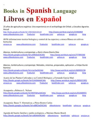 ~ 
Books in Spanish Language 
Libros en Español 
25 años de agricultura orgánica: Una experiencia en el archipiélago de Chiloé; de Estudios Agrarios Ancud 
http://books.google.es/books?id=-OE4AQAAIAAJ http://www.worldcat.org/oclc/23366868 www.allbookstores.com Traductor bookfinder.com yahoo.es google.es bing 
40/96 informaciones tecnica biologica y control de las especies; de mosca Blanca en cultivos horticolas amazon.es www.allbookstores.com Traductor bookfinder.com yahoo.es google.es 
Abonos, lombricultura y compostaje; de Doris Liliana Osorio Díaz http://books.google.es/books?id=u4WdZwEACAAJ http://www.worldcat.org/oclc/777895366 www.allbookstores.com Traductor bookfinder.com yahoo.es google.es bing 
Abonos, lombricultura y compostaje: Metodos, sistemas, preparados, aplicacion; de Felipe Durán Ramírez http://books.google.es/books?id=cLyLZwEACAAJ http://www.worldcat.org/oclc/689995238 www.allbookstores.com Traductor bookfinder.com yahoo.es google.es bing 
Acaros de las Plantas Cultivadas y su Control Biologico; de Fernando Garc a Mar http://books.google.es/books?id=Ceh0AAAACAAJ http://www.worldcat.org/oclc/805621901 amazon.es www.allbookstores.com Traductor bookfinder.com yahoo.es google.es 
Acuaponía; de Rebecca L. Nelson http://books.google.es/books?id=MOYQHwAACAAJ http://www.worldcat.org/oclc/652680955 www.allbookstores.com Traductor bookfinder.com yahoo.es google.es bing 
Acuaponia: Bases Y Alternativas; de Pérez-Rostro Carlos http://books.google.es/books?id=oB8ClwEACAAJ allbookstores bookfinder yahoo.es google.es Agenda del huerto familiar y jardin ecologicos; de Maríano Bueno Bosch http://books.google.es/books?id=izBDAAAACAAJ allbookstores bookfinder yahoo.es amazon.es  