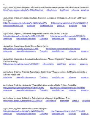 ~ Agricultura orgánica: Proyecto piloto de zonas de reserva campesina; de IICA Biblioteca Venezuela http://books.google.es/books?id=M8UqAAAAYAAJ allbookstores bookfinder yahoo.es google.es 
Agricultura organica: Situacion actual, desafios y tecnicas de produccion; de Cristian Valdivieso Rodríguez http://books.google.es/books?id=NDP3tgAACAAJ http://www.worldcat.org/oclc/50210012 www.allbookstores.com Traductor bookfinder.com yahoo.es google.es bing 
Agricultura Organica, Ambiente y Seguridad Alimentaria; de Nadia El-Hage 
http://books.google.es/books?id=HlQhvUKrhxMC http://www.worldcat.org/oclc/503172436 amazon.es www.allbookstores.com Traductor bookfinder.com yahoo.es google.es 
Agricultura Organica en Costa Rica; de Jaime Garcia http://www.librarything.es/work/1212008 http://www.worldcat.org/oclc/40945696 amazon.es www.allbookstores.com Traductor bookfinder.com yahoo.es google.es 
Agricultura Organica en la Amazinía Ecuatoriana: Abonos Orgánicos y Faces Lunares; de Beatriz Fischersworring http://www.librarything.es/work/11652897 allbookstores bookfinder yahoo.es google.es 
Agricultura Organica Practica: Tecnologias Sostenibles Y Regeneradoras Del Medio Ambiente; de Antonio Rosas Roa 
amazon.es www.allbookstores.com Traductor bookfinder.com yahoo.es google.es 
Agricultura Orgánica, Ambiente Y Seguridad Alimentaria; de Nadia El-Hage Scialabba http://books.google.es/books?id=HlQhvUKrhxMC http://www.worldcat.org/oclc/503172436 amazon.es www.allbookstores.com Traductor bookfinder.com yahoo.es google.es 
Agricultura orgánica de México: Datos básicos; de Manuel Angel Gómez Cruz http://books.google.es/books?id=lv1gAAAAMAAJ allbookstores bookfinder yahoo.es google.es 
; de http://books.google.es/books?id=W6YfAQAAIAAJ http://www.worldcat.org/oclc/77415383 amazon.es www.allbookstores.com Traductor bookfinder.com yahoo.es google.es 
 