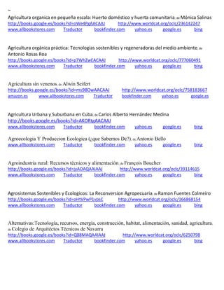 ~ Agricultura organica en pequeña escala: Huerto doméstico y huerta comunitaria; de http://books.google.es/books?id=oWe4PgAACAAJ http://www.worldcat.org/oclc/236142247 www.allbookstores.com Traductor bookfinder.com yahoo.es google.es bing 
Agricultura orgánica práctica: Tecnologías sostenibles y regeneradoras del medio ambiente; de Antonio Rosas Roa http://books.google.es/books?id=p7WhZwEACAAJ http://www.worldcat.org/oclc/777060491 www.allbookstores.com Traductor bookfinder.com yahoo.es google.es bing 
Agricultura sin venenos; de Alwin Seifert http://books.google.es/books?id=ms98OwAACAAJ http://www.worldcat.org/oclc/758183667 amazon.es www.allbookstores.com Traductor bookfinder.com yahoo.es google.es 
Agricultura Urbana y Suburbana en Cuba; de Carlos Alberto Hernández Medina http://books.google.es/books?id=AKORtgAACAAJ www.allbookstores.com Traductor bookfinder.com yahoo.es google.es bing 
Agroecologia Y Produccion Ecologica (¿que Sabemos De?); de Antonio Bello www.allbookstores.com Traductor bookfinder.com yahoo.es google.es bing 
Agroindustria rural: Recursos técnicos y alimentación; de François Boucher http://books.google.es/books?id=jyAOAQAAIAAJ http://www.worldcat.org/oclc/39114615 www.allbookstores.com Traductor bookfinder.com yahoo.es google.es bing 
Agrosistemas Sostenibles y Ecologicos: La Reconversion Agropecuaria; de Ramon Fuentes Colmeiro http://books.google.es/books?id=oHtVPwP1vpsC http://www.worldcat.org/oclc/166868154 www.allbookstores.com Traductor bookfinder.com yahoo.es google.es bing 
Alternativas:Tecnología, recursos, energía, construcción, habitat, alimentación, sanidad, agricultura; de Colegio de Arquitéctos Técnicos de Navarra http://books.google.es/books?id=Q88MAQAAIAAJ http://www.worldcat.org/oclc/6250798 www.allbookstores.com Traductor bookfinder.com yahoo.es google.es bing 
 