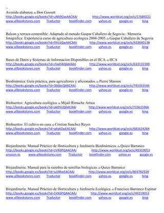 ~ 
Avenida alabanza; de Don Gossett http://books.google.es/books?id=uNb9GwAACAAJ http://www.worldcat.org/oclc/17689221 www.allbookstores.com Traductor bookfinder.com yahoo.es google.es bing 
Balcon y terraza comestible: Adaptado al metodo Gaspar Caballero de Segovia : Memoria fotografica: Experiencia curso de agricultura ecologica 2004-2005; de Gaspar Caballero de Segovia http://books.google.es/books?id=9Yo1QwAACAAJ http://www.worldcat.org/oclc/433640138 www.allbookstores.com Traductor bookfinder.com yahoo.es google.es bing 
Bases de Datos y Sistemas de Informacion Disponibles en el IICA; de IICA http://books.google.es/books?id=rSwOAQAAIAAJ http://www.worldcat.org/oclc/633132100 www.allbookstores.com Traductor bookfinder.com yahoo.es google.es bing 
Biodinámica: Guía práctica, para agricultores y aficionados; de Pierre Masson http://books.google.es/books?id=3666cQAACAAJ http://www.worldcat.org/oclc/743393546 www.allbookstores.com Traductor bookfinder.com yahoo.es google.es bing 
Biohuertos: Agricultura ecológica; de Mijail Rimache Artica http://books.google.es/books?id=akDVcQAACAAJ http://www.worldcat.org/oclc/733615966 www.allbookstores.com Traductor bookfinder.com yahoo.es google.es bing 
Biohuertos: El cultivo en casa; de Cristian Sanchez Reyes http://books.google.es/books?id=q4aKZwEACAAJ http://www.worldcat.org/oclc/681624284 www.allbookstores.com Traductor bookfinder.com yahoo.es google.es bing 
Biojardinería: Manual Práctico de Horticultura y Jardinería Biodinámicos; de Quico Barranco http://books.google.es/books?id=1VXdPQAACAAJ http://www.worldcat.org/oclc/49319053 amazon.es www.allbookstores.com Traductor bookfinder.com yahoo.es google.es 
Biojardineria: Manual para la siembra de semillas biologicas; de Quico Barranco http://books.google.es/books?id=szliMwEACAAJ http://www.worldcat.org/oclc/803782528 www.allbookstores.com Traductor bookfinder.com yahoo.es google.es bing 
Biojardinería: Manual Práctico de Horticultura y Jardinería Ecológica; de Francisco Barranco Espinar http://books.google.es/books?id=1VXdPQAACAAJ http://www.worldcat.org/oclc/49319053 www.allbookstores.com Traductor bookfinder.com yahoo.es google.es bing  