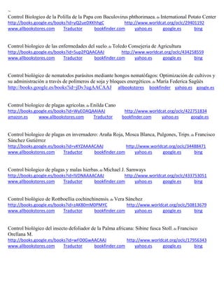 ~ Control Biologico de la Polilla de la Papa con Baculovirus phthorimaea; de International Potato Center http://books.google.es/books?id=yQ2ueDXKhhgC http://www.worldcat.org/oclc/29401192 www.allbookstores.com Traductor bookfinder.com yahoo.es google.es bing 
Control biologico de las enfermedades del suelo; de Toledo Consejeria de Agricultura http://books.google.es/books?id=5up2PQAACAAJ http://www.worldcat.org/oclc/434258559 www.allbookstores.com Traductor bookfinder.com yahoo.es google.es bing 
Control biológico de nematodos parásitos mediante hongos nematófagos: Optimización de cultivos y su administración a través de polímeros de soja y bloques energéticos; de María Federica Sagüés http://books.google.es/books?id=jDv3ugAACAAJ allbookstores bookfinder yahoo.es google.es Control biologico de plagas agricolas; de Enilda Cano http://books.google.es/books?id=WyEOAQAAIAAJ http://www.worldcat.org/oclc/422751834 amazon.es www.allbookstores.com Traductor bookfinder.com yahoo.es google.es 
Control biologico de plagas en invernadero: Araña Roja, Mosca Blanca, Pulgones, Trips; de Francisco Sánchez Gutiérrez http://books.google.es/books?id=vKYZAAAACAAJ http://www.worldcat.org/oclc/34488471 www.allbookstores.com Traductor bookfinder.com yahoo.es google.es bing 
Control biologico de plagas y malas hierbas; de Michael J. Samways http://books.google.es/books?id=lVDNAAAACAAJ http://www.worldcat.org/oclc/433753051 www.allbookstores.com Traductor bookfinder.com yahoo.es google.es bing 
Control biológico de Rottboellia cochinchinensis; de Vera Sánchez http://books.google.es/books?id=zAK80mM0PMYC http://www.worldcat.org/oclc/50813679 www.allbookstores.com Traductor bookfinder.com yahoo.es google.es bing 
Control biológico del insecto defoliador de la Palma africana: Sibine fusca Stoll; de Francisco Orellana M. http://books.google.es/books?id=wFO0GwAACAAJ http://www.worldcat.org/oclc/17956343 www.allbookstores.com Traductor bookfinder.com yahoo.es google.es bing 
 