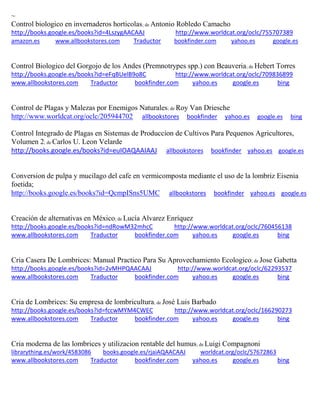 ~ Control biologico en invernaderos horticolas; de Antonio Robledo Camacho http://books.google.es/books?id=4LszygAACAAJ http://www.worldcat.org/oclc/755707389 amazon.es www.allbookstores.com Traductor bookfinder.com yahoo.es google.es 
Control Biologico del Gorgojo de los Andes (Premnotrypes spp.) con Beauveria; de Hebert Torres http://books.google.es/books?id=eFqBUelB9o8C http://www.worldcat.org/oclc/709836899 www.allbookstores.com Traductor bookfinder.com yahoo.es google.es bing 
Control de Plagas y Malezas por Enemigos Naturales; de Roy Van Driesche http://www.worldcat.org/oclc/205944702 allbookstores bookfinder yahoo.es google.es bing 
Control Integrado de Plagas en Sistemas de Produccion de Cultivos Para Pequenos Agricultores, Volumen 2; de Carlos U. Leon Velarde http://books.google.es/books?id=euIOAQAAIAAJ allbookstores bookfinder yahoo.es google.es 
Conversion de pulpa y mucilago del cafe en vermicomposta mediante el uso de la lombriz Eisenia foetida; http://books.google.es/books?id=QcmpISns5UMC allbookstores bookfinder yahoo.es google.es 
Creación de alternativas en México; de Lucía Alvarez Enríquez http://books.google.es/books?id=ndRowM32mhcC http://www.worldcat.org/oclc/760456138 www.allbookstores.com Traductor bookfinder.com yahoo.es google.es bing 
Cria Casera De Lombrices: Manual Practico Para Su Aprovechamiento Ecologico; de Jose Gabetta http://books.google.es/books?id=2vMHPQAACAAJ http://www.worldcat.org/oclc/62293537 www.allbookstores.com Traductor bookfinder.com yahoo.es google.es bing 
Cria de Lombrices: Su empresa de lombricultura; de José Luis Barbado http://books.google.es/books?id=fccwMYM4CWEC http://www.worldcat.org/oclc/166290273 www.allbookstores.com Traductor bookfinder.com yahoo.es google.es bing 
Cria moderna de las lombrices y utilizacion rentable del humus; de Luigi Compagnoni librarything.es/work/4583086 books.google.es/rjaiAQAACAAJ worldcat.org/oclc/57672863 
www.allbookstores.com Traductor bookfinder.com yahoo.es google.es bing 
 