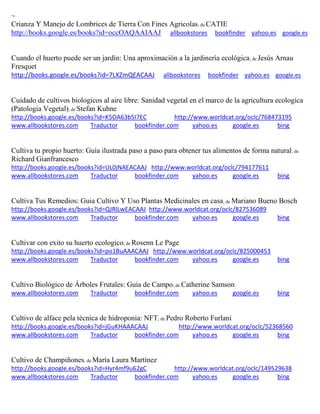 ~ Crianza Y Manejo de Lombrices de Tierra Con Fines Agricolas; de CATIE http://books.google.es/books?id=occOAQAAIAAJ allbookstores bookfinder yahoo.es google.es 
Cuando el huerto puede ser un jardín: Una aproximación a la jardinería ecológica; de Jesús Arnau Fresquet http://books.google.es/books?id=7LXZmQEACAAJ allbookstores bookfinder yahoo.es google.es 
Cuidado de cultivos biologicos al aire libre: Sanidad vegetal en el marco de la agricultura ecologica (Patologia Vegetal); de Stefan Kuhne http://books.google.es/books?id=K5OA63b5I7EC http://www.worldcat.org/oclc/768473195 www.allbookstores.com Traductor bookfinder.com yahoo.es google.es bing 
Cultiva tu propio huerto: Guía ilustrada paso a paso para obtener tus alimentos de forma natural; de Richard Gianfrancesco http://books.google.es/books?id=UL0jNAEACAAJ http://www.worldcat.org/oclc/794177611 www.allbookstores.com Traductor bookfinder.com yahoo.es google.es bing 
Cultiva Tus Remedios: Guia Cultivo Y Uso Plantas Medicinales en casa; de Mariano Bueno Bosch http://books.google.es/books?id=QJRlLwEACAAJ http://www.worldcat.org/oclc/827536089 www.allbookstores.com Traductor bookfinder.com yahoo.es google.es bing 
Cultivar con exito su huerto ecologico; de Rosenn Le Page http://books.google.es/books?id=po1BuAAACAAJ http://www.worldcat.org/oclc/825000453 www.allbookstores.com Traductor bookfinder.com yahoo.es google.es bing 
Cultivo Biológico de Árboles Frutales: Guía de Campo; de Catherine Samson www.allbookstores.com Traductor bookfinder.com yahoo.es google.es bing 
Cultivo de alface pela técnica de hidroponia: NFT; de Pedro Roberto Furlani http://books.google.es/books?id=jGuKHAAACAAJ http://www.worldcat.org/oclc/52368560 www.allbookstores.com Traductor bookfinder.com yahoo.es google.es bing 
Cultivo de Champiñones; de María Laura Martínez http://books.google.es/books?id=Hyr4mf9u62gC http://www.worldcat.org/oclc/149529638 www.allbookstores.com Traductor bookfinder.com yahoo.es google.es bing 
 