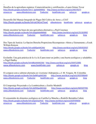 ~ 
Desafíos de la agricultura orgánica: Comercialización y certificación; de Laura Gómez Tovar http://books.google.es/books?id=3_5gAAAAMAAJ http://www.worldcat.org/oclc/44579277 amazon.es www.allbookstores.com Traductor bookfinder.com yahoo.es google.es 
Desarrollo Del Manejo Integrado de Plagas Del Cultivo de Arroz; de CIAT http://books.google.es/books?id=luK7ACmCTewC allbookstores bookfinder yahoo.es google.es 
Dónde encontrar las bases de una agricultura alternativa; de Paul Coeytaux http://books.google.es/books?id=jDpgAAAAMAAJ http://www.worldcat.org/oclc/31163992 www.allbookstores.com Traductor bookfinder.com yahoo.es google.es bing 
Dos Tipos de Justicia: La Opcion Derecha Proporciona Recompensas--Ahora y Eternamente; de Essek William Kenyon http://books.google.es/books?id=avb0QwAACAAJ http://www.worldcat.org/oclc/505422937 
www.allbookstores.com Traductor bookfinder.com yahoo.es google.es bing 
EcoJardín: Una guía práctica de la A a la Z para tener un jardín y una huerta ecológicos y saludables; de Nigel Dudley http://books.google.es/books?id=bBkzAAAACAAJ http://www.worldcat.org/oclc/434712006 www.allbookstores.com www.bookfinder.com yahoo.es google.es bing 
El compost com a substrat alternatiu en viverisme i hidroponia; de J. M. Vergara, M. Colombàs http://books.google.es/books?id=ZwMFcgAACAAJ http://www.worldcat.org/oclc/433706649 www.allbookstores.com Traductor bookfinder.com yahoo.es google.es bing 
El Compostaje Proyectado a La Lombricultura; de Emilio Mirabelli http://books.google.es/books?id=jAZOQwAACAAJ http://www.worldcat.org/oclc/469107705 www.allbookstores.com Traductor bookfinder.com yahoo.es google.es bing 
El consumidor de alimentos ecológicos en Castilla-La Mancha; de Rodolfo Bernabéu Cañete http://books.google.es/books?id=cZqpLEIp1PwC http://www.worldcat.org/oclc/629769056: amazon.es www.allbookstores.com Traductor bookfinder.com yahoo.es google.es 
 