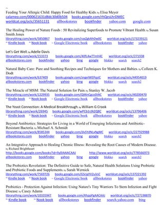 ~ 
Feeding Your Allergic Child: Happy Food for Healthy Kids; by Elisa Meyer 
calameo.com/000621631d8dc30d0b504 books.google.com/rhQesLhrDMEC worldcat.org/oclc/35651131 allbookstores bookfinder yahoo.com google.com 
The Healing Power of Nature Foods : 50 Revitalizing Superfoods to Promote Vibrant Health; by Susan Smith Jones 
librarything.com/work/5850867 books.google.com/raxZgkAhOw0C worldcat.org/oclc/173239121 
~ Kindle book ~ Nook book ~ Google Electronic book allbookstores bookfinder yahoo 
Let's Get Well; by Adelle Davis 
librarything.com/work/153373 books.google.com/40fL4wTTmh4C worldcat.org/oclc/271938 
allbookstores.com bookfinder yahoo bing google blekko search search2 
Natural Baby Care: Pure and Soothing Recipes and Techniques for Mothers and Babies; by Colleen K. Dodt 
librarything.com/work/637409 books.google.com/zngeIWEPqsIC worldcat.org/oclc/44954019 
allbookstores.com bookfinder yahoo bing google blekko search search2 
The Miracle of MSM: The Natural Solution for Pain; by Stanley W. Jacob librarything.com/work/1229935 books.google.com/QXXnCgcoDIAC worldcat.org/oclc/40200470 
~ Kindle book ~ Nook book ~ Google Electronic book allbookstores bookfinder yahoo 
The Yeast Connection: A Medical Breakthrough; by William G Crook librarything.com/work/26945 books.google.com/wPCb1rjN2Q8C worldcat.org/oclc/13796406 ~ Kindle book ~ Nook book ~ Google Electronic book allbookstores bookfinder yahoo 
Beyond Antibiotics: Strategies for Living in a World of Emerging Infections and Antibiotic- Resistant Bacteria; by Michael A. Schmidt 
librarything.com/work/8585344 books.google.com/dvSYdNLxNgMC worldcat.org/oclc/227929988 
allbookstores.com bookfinder yahoo bing google blekko search search2 
An Integrative Approach to Healing Chronic Illness: Revealing the Root Causes of Modern Disease; by Richard Brightheart http://books.google.com/books?id=lly0IAAACAAJ http://www.worldcat.org/oclc/778566973 
allbookstores.com bookfinder yahoo bing google blekko search search2 
The Probiotics Revolution: The Definitive Guide to Safe, Natural Health Solutions Using Probiotic and Prebiotic Foods and Supplements; by Sarah Wernick librarything.com/work/7569726 books.google.com/GSrjqYV2uVsC worldcat.org/oclc/137221392 ~ Kindle book ~ Nook book ~ Google Electronic book allbookstores bookfinder yahoo 
Probiotics - Protection Against Infection: Using Nature's Tiny Warriors To Stem Infection and Fight Disease; by Casey Adams 
librarything.com/work/10335947 books.google.com/KhppPgAACAAJ worldcat.org/oclc/727198870 
~ Kindle book ~ Nook book allbookstores bookfinder search.yahoo.com bing 
 