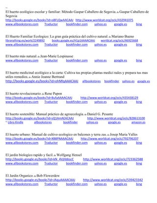 ~ 
El huerto ecológico escolar y familiar: Método Gaspar Caballero de Segovia; de Gaspar Caballero de Segovia http://books.google.es/books?id=oBFLQwAACAAJ http://www.worldcat.org/oclc/432941075 www.allbookstores.com Traductor bookfinder.com yahoo.es google.es bing 
El Huerto Familiar Ecologico: La gran guía práctica del cultivo natural; de Mariano Bueno librarything.es/work/2249892 books.google.es/H1p1AAAACAAJ worldcat.org/oclc/46925668 
www.allbookstores.com Traductor bookfinder.com yahoo.es google.es bing 
El huerto más natural; de Jean-Marie Lespinasse www.allbookstores.com Traductor bookfinder.com yahoo.es google.es bing 
El huerto medicinal ecológico a la carta: Cultiva tus propias plantas medici nales y prepara tus mas utiles remedios; de Annie Jeanne Bertrand http://books.google.es/books?id=ohMlqAAACAAJ allbookstores bookfinder yahoo.es google.es El huerto revolucionario; de Rene Papon http://books.google.es/books?id=BufaAAAACAAJ http://www.worldcat.org/oclc/435438129 www.allbookstores.com Traductor bookfinder.com yahoo.es google.es bing 
El huerto sostenible: Manual práctico de agroecología; de Daniel G. Pesante http://books.google.es/books?id=sQ1AmAEACAAJ http://www.worldcat.org/oclc/828613100 ~ Libro Kindle allbookstores bookfinder yahoo.es google.es amazon.es 
El huerto urbano: Manual de cultivo ecologico en balcones y terra zas; de Josep Maria Valles http://books.google.es/books?id=XB8PNAAACAAJ http://www.worldcat.org/oclc/792796207 www.allbookstores.com Traductor bookfinder.com yahoo.es google.es bing 
El jardin biologico rapido y facil; de Wolfgang Hensel http://books.google.es/books?id=kN_4VjhbbscC http://www.worldcat.org/oclc/723362588 www.allbookstores.com Traductor bookfinder.com yahoo.es google.es bing 
El Jardin Organico; de Bob Flowerdew http://books.google.es/books?id=JAquAAAACAAJ http://www.worldcat.org/oclc/539423342 www.allbookstores.com Traductor bookfinder.com yahoo.es google.es bing 
 