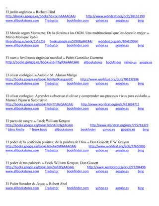 ~ El jard n org nico; de Richard Bird http://books.google.es/books?id=1x-hAAAACAAJ http://www.worldcat.org/oclc/38155199 www.allbookstores.com Traductor bookfinder.com yahoo.es google.es bing 
El Mundo segun Monsanto: De la dioxina a los OGM. Una multinacional que les desea lo mejor; de Marie-Monique Robin librarything.es/work/5155236 books.google.es/579VPgAACAAJ worldcat.org/oclc/804169964 
www.allbookstores.com Traductor bookfinder.com yahoo.es google.es bing 
El nuevo fertilizante org nico mundial; de Pedro González Guerrero http://books.google.es/books?id=ThyRXwAACAAJ allbookstores bookfinder yahoo.es google.es 
El olivar ecológico; de Antonio M. Alonso Mielgo http://books.google.es/books?id=RpdXsesgaoUC http://www.worldcat.org/oclc/796233586 www.allbookstores.com Traductor bookfinder.com yahoo.es google.es bing 
El olivar ecologico: Aprender a observar el olivar y comprender sus procesos vivos para cuidarlo; de Manuel Pajaro´n Sotomayor http://books.google.es/books?id=T7LBcQAACAAJ http://www.worldcat.org/oclc/433694715 www.allbookstores.com Traductor bookfinder.com yahoo.es google.es bing 
El pacto de sangre; de Essek William Kenyon http://books.google.es/books?id=SKnHYgEACAAJ http://www.worldcat.org/oclc/795781329 ~ Libro Kindle ~ Nook book allbookstores bookfinder yahoo.es google.es bing 
El poder de la confesi n positiva: de la palabra de Dios; de Don Gossett; E W Kenyon http://books.google.es/books?id=AwDWAAAACAAJ http://www.worldcat.org/oclc/27650805 www.allbookstores.com Traductor bookfinder.com yahoo.es google.es bing El poder de tus palabras; de Essek William Kenyon, Don Gossett http://books.google.es/books?id=ZmR2PgAACAAJ http://www.worldcat.org/oclc/277204498 
www.allbookstores.com Traductor bookfinder.com yahoo.es google.es bing 
El Poder Sanador de Jesus; de Robert Abel www.allbookstores.com Traductor bookfinder.com yahoo.es google.es bing 
 